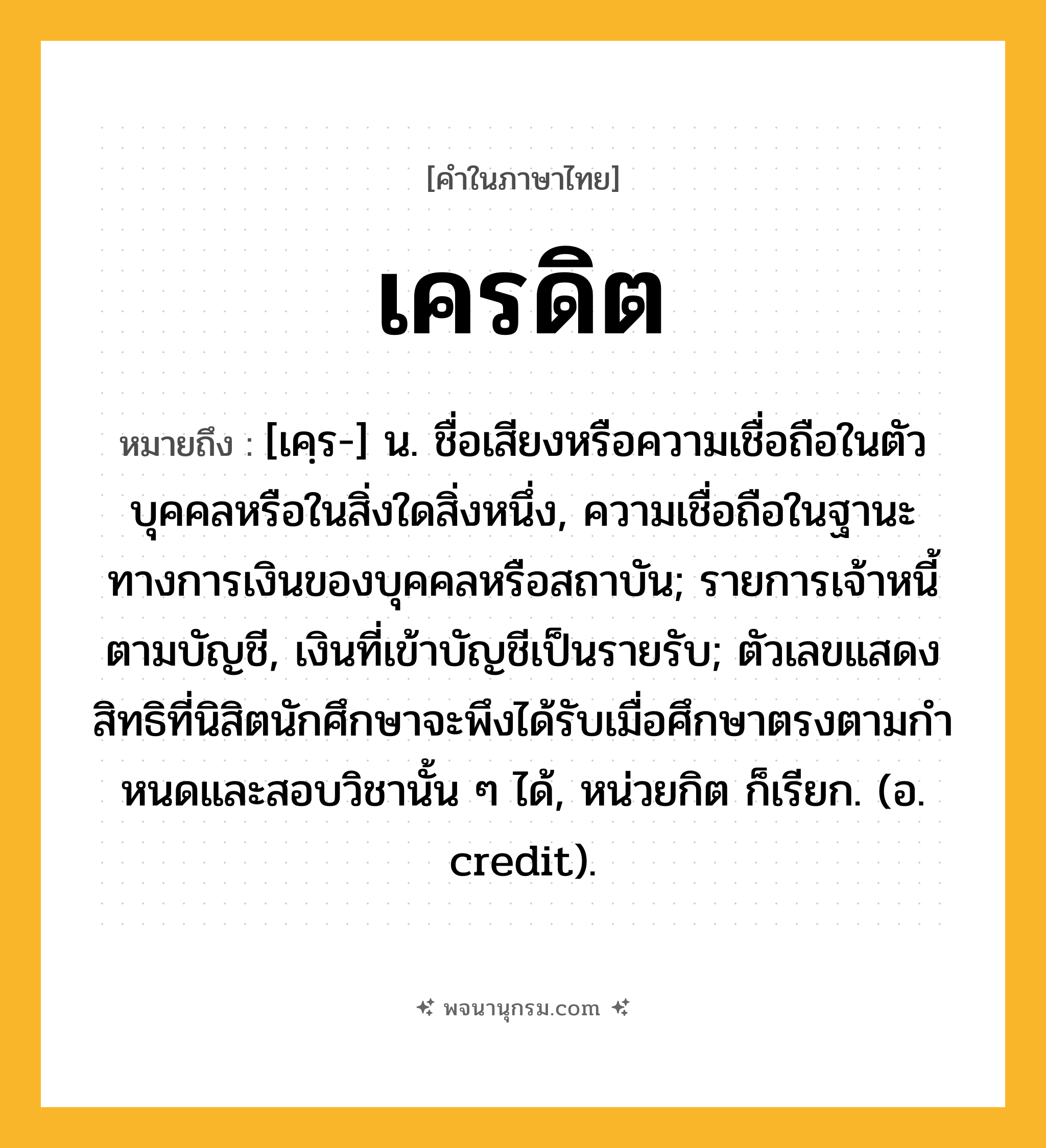 เครดิต ความหมาย หมายถึงอะไร?, คำในภาษาไทย เครดิต หมายถึง [เคฺร-] น. ชื่อเสียงหรือความเชื่อถือในตัวบุคคลหรือในสิ่งใดสิ่งหนึ่ง, ความเชื่อถือในฐานะทางการเงินของบุคคลหรือสถาบัน; รายการเจ้าหนี้ตามบัญชี, เงินที่เข้าบัญชีเป็นรายรับ; ตัวเลขแสดงสิทธิที่นิสิตนักศึกษาจะพึงได้รับเมื่อศึกษาตรงตามกําหนดและสอบวิชานั้น ๆ ได้, หน่วยกิต ก็เรียก. (อ. credit).