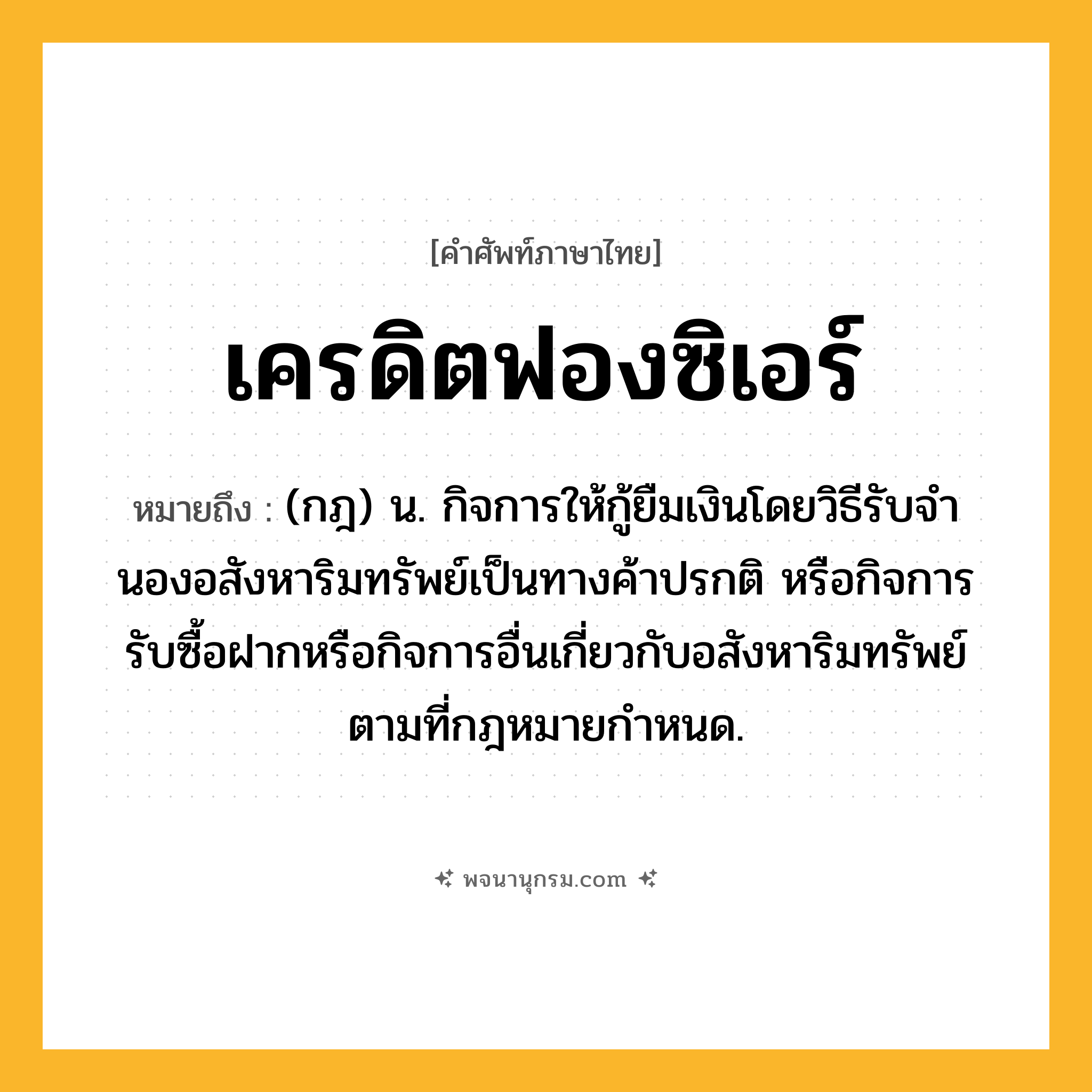 เครดิตฟองซิเอร์ ความหมาย หมายถึงอะไร?, คำในภาษาไทย เครดิตฟองซิเอร์ หมายถึง (กฎ) น. กิจการให้กู้ยืมเงินโดยวิธีรับจํานองอสังหาริมทรัพย์เป็นทางค้าปรกติ หรือกิจการรับซื้อฝากหรือกิจการอื่นเกี่ยวกับอสังหาริมทรัพย์ตามที่กฎหมายกําหนด.