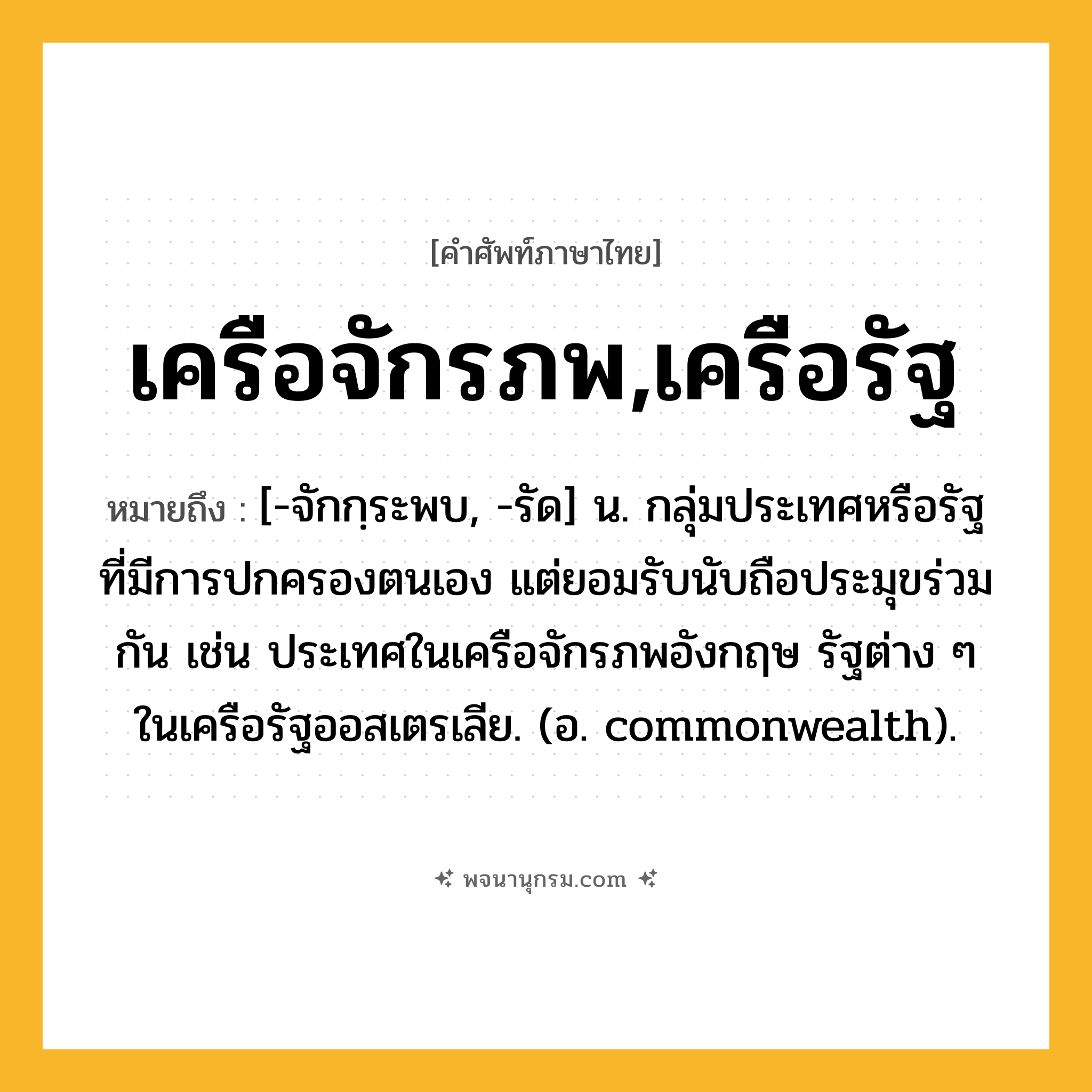 เครือจักรภพ,เครือรัฐ ความหมาย หมายถึงอะไร?, คำในภาษาไทย เครือจักรภพ,เครือรัฐ หมายถึง [-จักกฺระพบ, -รัด] น. กลุ่มประเทศหรือรัฐที่มีการปกครองตนเอง แต่ยอมรับนับถือประมุขร่วมกัน เช่น ประเทศในเครือจักรภพอังกฤษ รัฐต่าง ๆ ในเครือรัฐออสเตรเลีย. (อ. commonwealth).