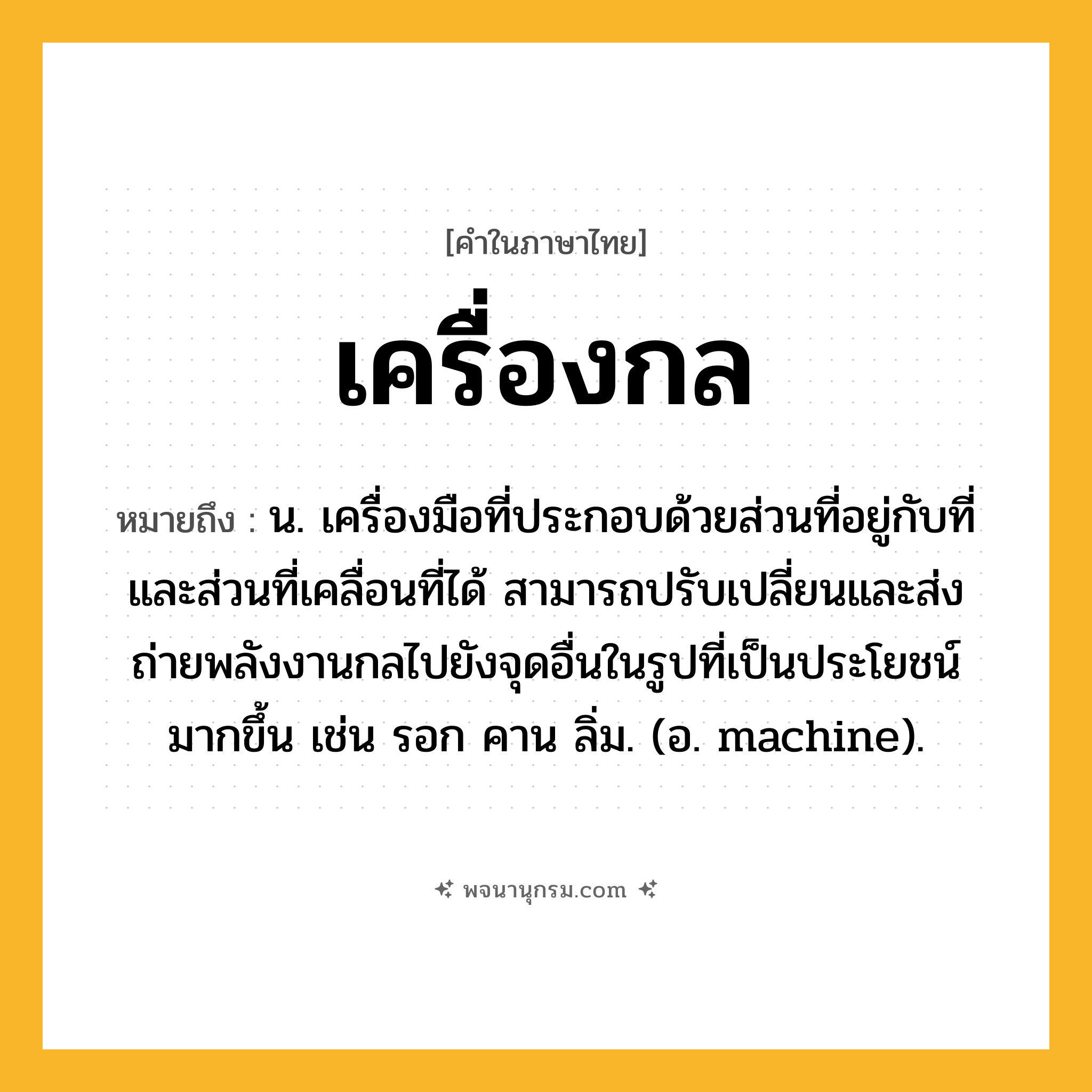 เครื่องกล ความหมาย หมายถึงอะไร?, คำในภาษาไทย เครื่องกล หมายถึง น. เครื่องมือที่ประกอบด้วยส่วนที่อยู่กับที่และส่วนที่เคลื่อนที่ได้ สามารถปรับเปลี่ยนและส่งถ่ายพลังงานกลไปยังจุดอื่นในรูปที่เป็นประโยชน์มากขึ้น เช่น รอก คาน ลิ่ม. (อ. machine).