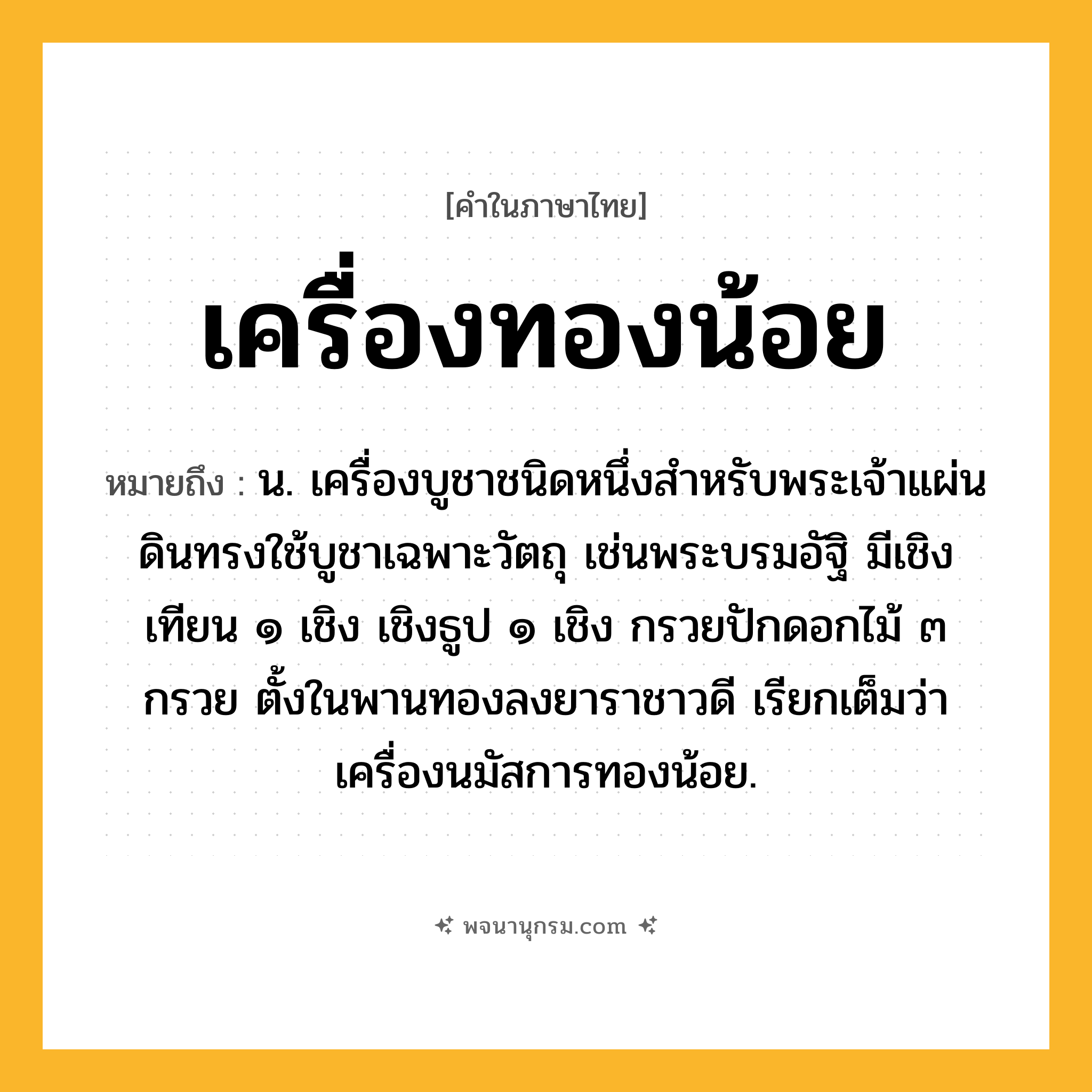 เครื่องทองน้อย ความหมาย หมายถึงอะไร?, คำในภาษาไทย เครื่องทองน้อย หมายถึง น. เครื่องบูชาชนิดหนึ่งสําหรับพระเจ้าแผ่นดินทรงใช้บูชาเฉพาะวัตถุ เช่นพระบรมอัฐิ มีเชิงเทียน ๑ เชิง เชิงธูป ๑ เชิง กรวยปักดอกไม้ ๓ กรวย ตั้งในพานทองลงยาราชาวดี เรียกเต็มว่า เครื่องนมัสการทองน้อย.