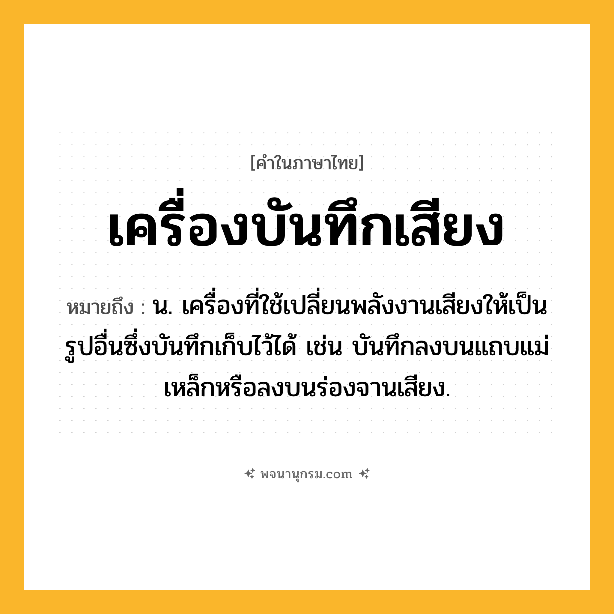 เครื่องบันทึกเสียง ความหมาย หมายถึงอะไร?, คำในภาษาไทย เครื่องบันทึกเสียง หมายถึง น. เครื่องที่ใช้เปลี่ยนพลังงานเสียงให้เป็นรูปอื่นซึ่งบันทึกเก็บไว้ได้ เช่น บันทึกลงบนแถบแม่เหล็กหรือลงบนร่องจานเสียง.