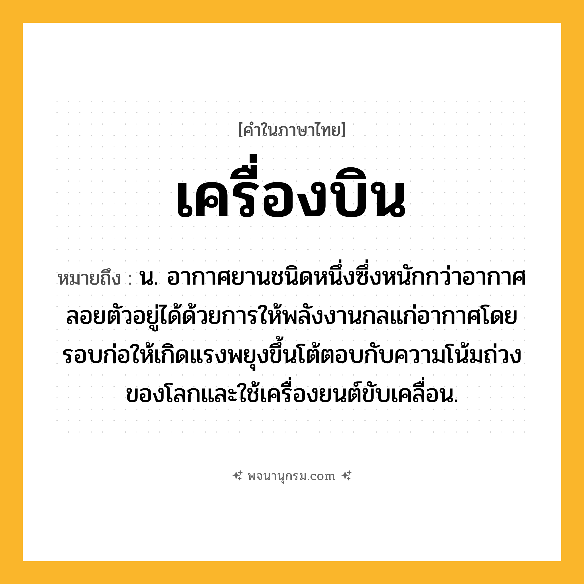 เครื่องบิน ความหมาย หมายถึงอะไร?, คำในภาษาไทย เครื่องบิน หมายถึง น. อากาศยานชนิดหนึ่งซึ่งหนักกว่าอากาศ ลอยตัวอยู่ได้ด้วยการให้พลังงานกลแก่อากาศโดยรอบก่อให้เกิดแรงพยุงขึ้นโต้ตอบกับความโน้มถ่วงของโลกและใช้เครื่องยนต์ขับเคลื่อน.