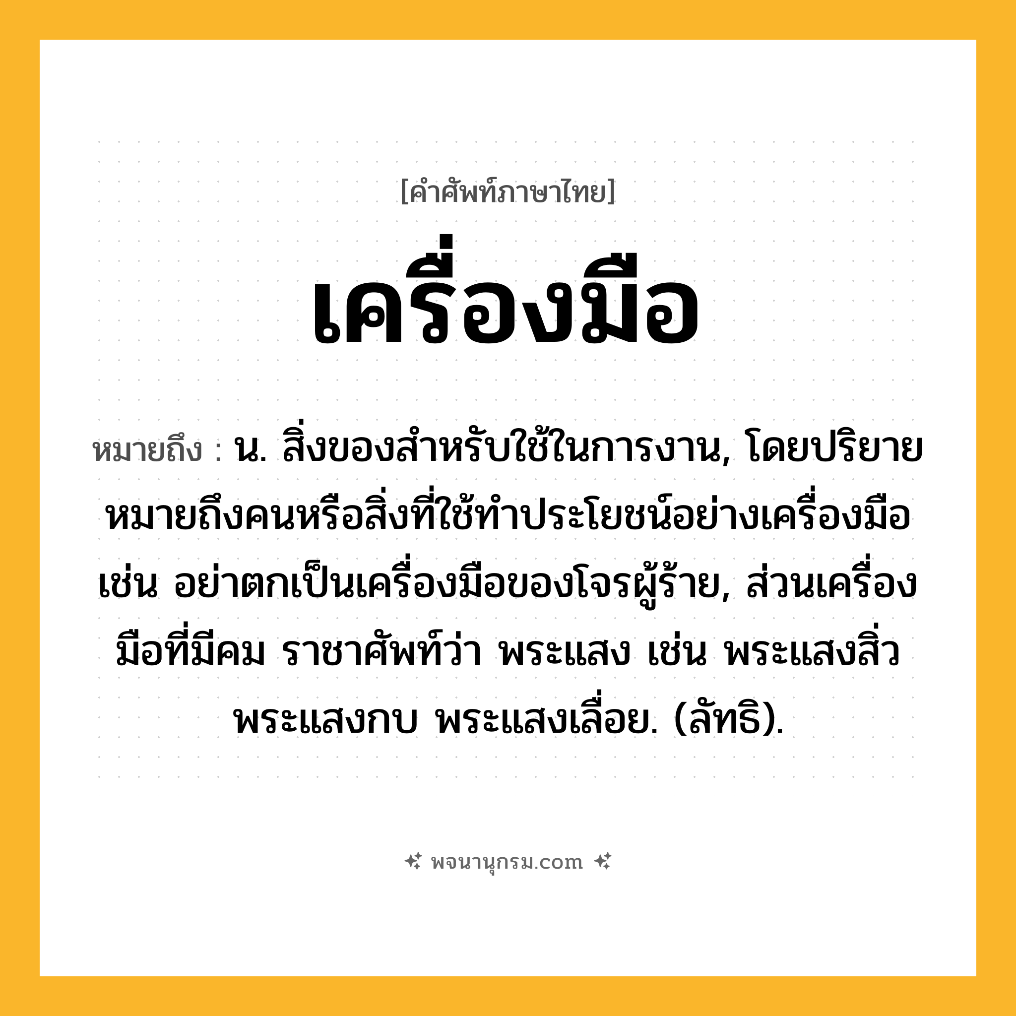 เครื่องมือ ความหมาย หมายถึงอะไร?, คำในภาษาไทย เครื่องมือ หมายถึง น. สิ่งของสําหรับใช้ในการงาน, โดยปริยายหมายถึงคนหรือสิ่งที่ใช้ทําประโยชน์อย่างเครื่องมือ เช่น อย่าตกเป็นเครื่องมือของโจรผู้ร้าย, ส่วนเครื่องมือที่มีคม ราชาศัพท์ว่า พระแสง เช่น พระแสงสิ่ว พระแสงกบ พระแสงเลื่อย. (ลัทธิ).