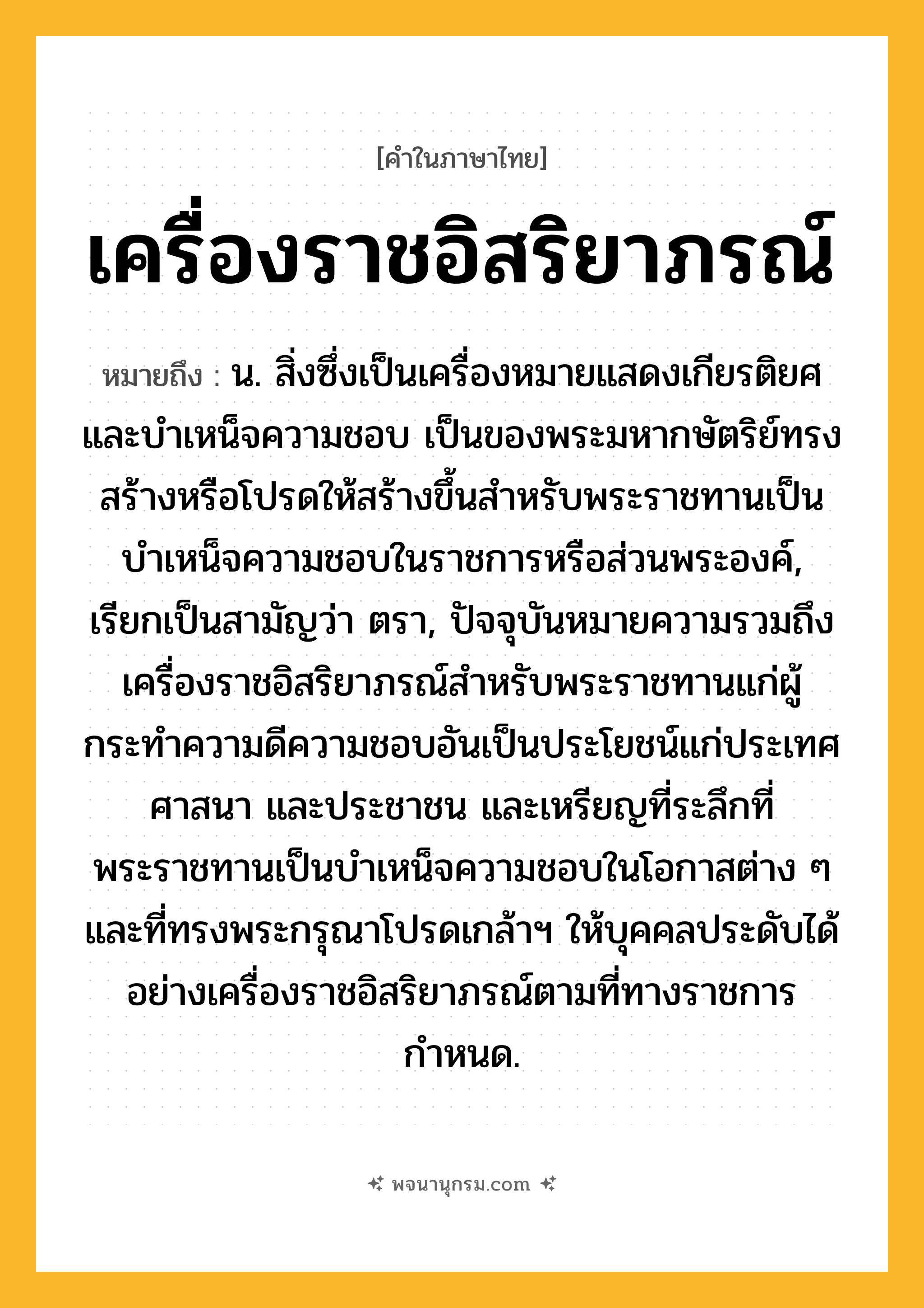 เครื่องราชอิสริยาภรณ์ ความหมาย หมายถึงอะไร?, คำในภาษาไทย เครื่องราชอิสริยาภรณ์ หมายถึง น. สิ่งซึ่งเป็นเครื่องหมายแสดงเกียรติยศและบําเหน็จความชอบ เป็นของพระมหากษัตริย์ทรงสร้างหรือโปรดให้สร้างขึ้นสําหรับพระราชทานเป็นบำเหน็จความชอบในราชการหรือส่วนพระองค์, เรียกเป็นสามัญว่า ตรา, ปัจจุบันหมายความรวมถึงเครื่องราชอิสริยาภรณ์สำหรับพระราชทานแก่ผู้กระทำความดีความชอบอันเป็นประโยชน์แก่ประเทศ ศาสนา และประชาชน และเหรียญที่ระลึกที่พระราชทานเป็นบำเหน็จความชอบในโอกาสต่าง ๆ และที่ทรงพระกรุณาโปรดเกล้าฯ ให้บุคคลประดับได้อย่างเครื่องราชอิสริยาภรณ์ตามที่ทางราชการกำหนด.