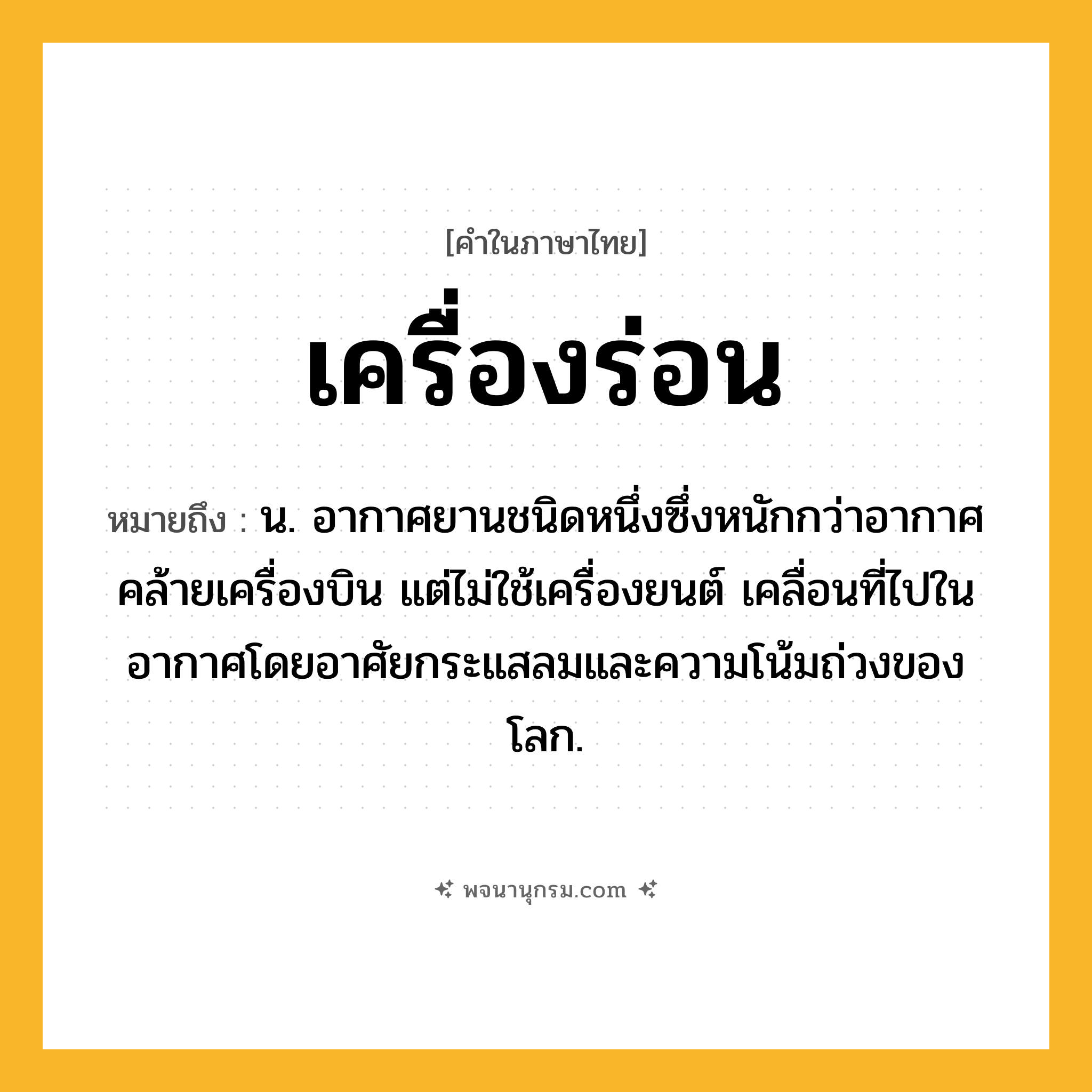 เครื่องร่อน ความหมาย หมายถึงอะไร?, คำในภาษาไทย เครื่องร่อน หมายถึง น. อากาศยานชนิดหนึ่งซึ่งหนักกว่าอากาศ คล้ายเครื่องบิน แต่ไม่ใช้เครื่องยนต์ เคลื่อนที่ไปในอากาศโดยอาศัยกระแสลมและความโน้มถ่วงของโลก.