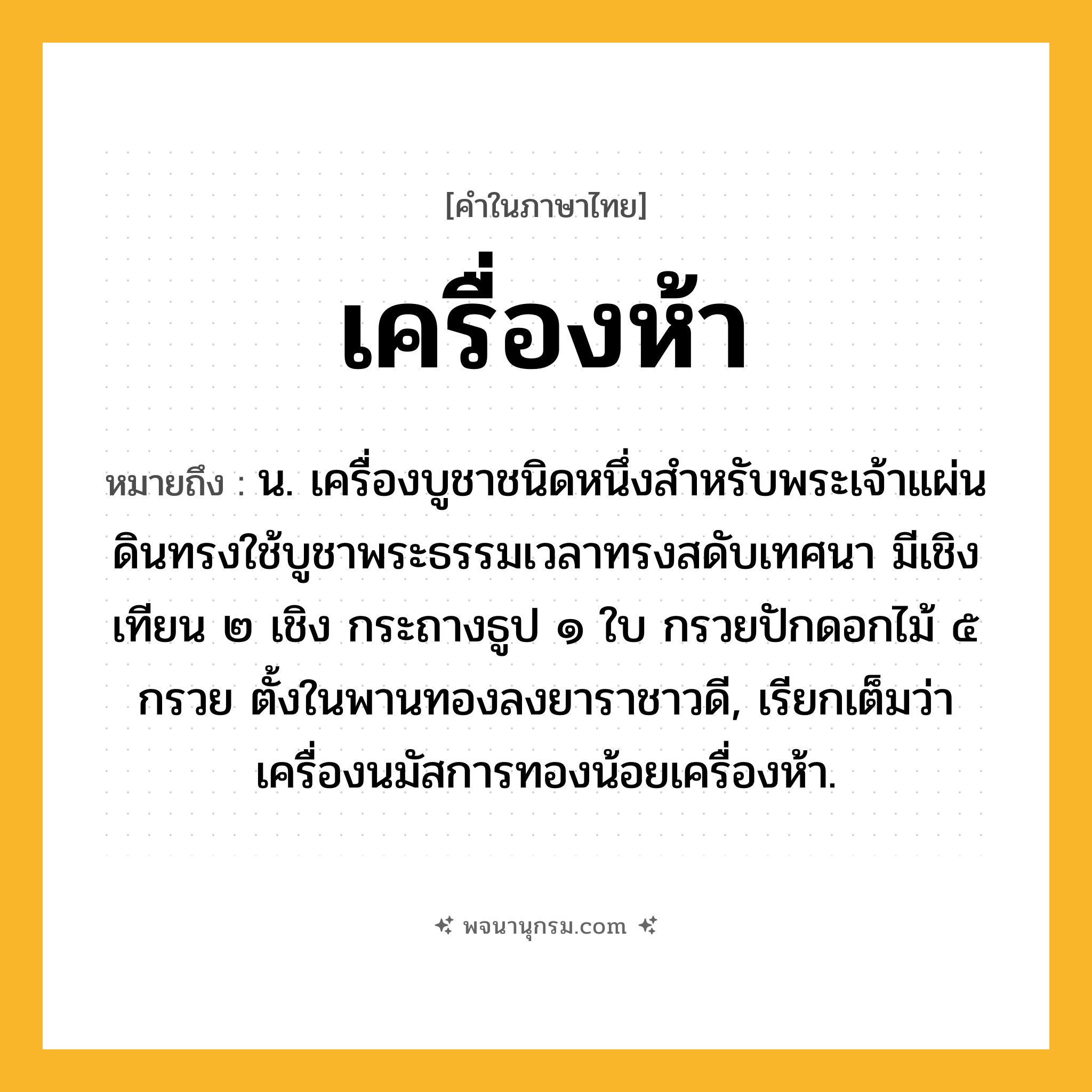เครื่องห้า ความหมาย หมายถึงอะไร?, คำในภาษาไทย เครื่องห้า หมายถึง น. เครื่องบูชาชนิดหนึ่งสําหรับพระเจ้าแผ่นดินทรงใช้บูชาพระธรรมเวลาทรงสดับเทศนา มีเชิงเทียน ๒ เชิง กระถางธูป ๑ ใบ กรวยปักดอกไม้ ๕ กรวย ตั้งในพานทองลงยาราชาวดี, เรียกเต็มว่า เครื่องนมัสการทองน้อยเครื่องห้า.