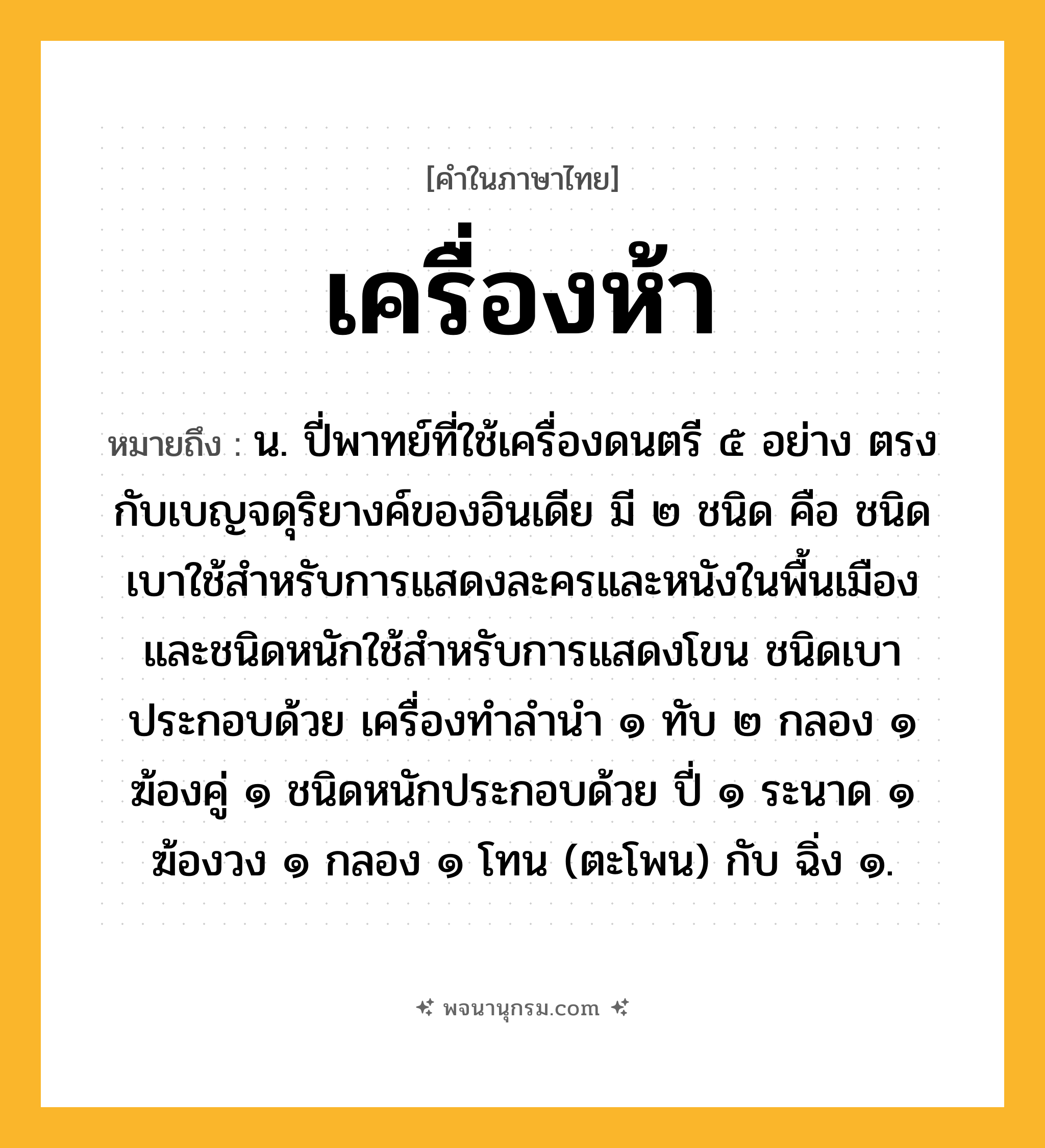 เครื่องห้า ความหมาย หมายถึงอะไร?, คำในภาษาไทย เครื่องห้า หมายถึง น. ปี่พาทย์ที่ใช้เครื่องดนตรี ๕ อย่าง ตรงกับเบญจดุริยางค์ของอินเดีย มี ๒ ชนิด คือ ชนิดเบาใช้สําหรับการแสดงละครและหนังในพื้นเมือง และชนิดหนักใช้สําหรับการแสดงโขน ชนิดเบาประกอบด้วย เครื่องทําลํานํา ๑ ทับ ๒ กลอง ๑ ฆ้องคู่ ๑ ชนิดหนักประกอบด้วย ปี่ ๑ ระนาด ๑ ฆ้องวง ๑ กลอง ๑ โทน (ตะโพน) กับ ฉิ่ง ๑.