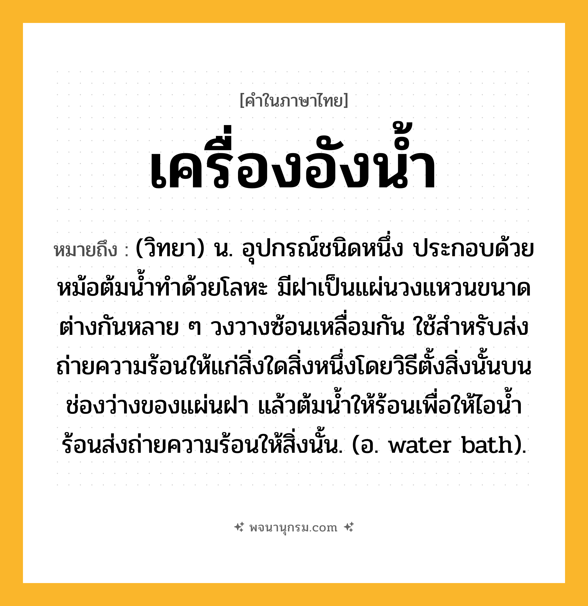 เครื่องอังน้ำ ความหมาย หมายถึงอะไร?, คำในภาษาไทย เครื่องอังน้ำ หมายถึง (วิทยา) น. อุปกรณ์ชนิดหนึ่ง ประกอบด้วยหม้อต้มนํ้าทําด้วยโลหะ มีฝาเป็นแผ่นวงแหวนขนาดต่างกันหลาย ๆ วงวางซ้อนเหลื่อมกัน ใช้สําหรับส่งถ่ายความร้อนให้แก่สิ่งใดสิ่งหนึ่งโดยวิธีตั้งสิ่งนั้นบนช่องว่างของแผ่นฝา แล้วต้มนํ้าให้ร้อนเพื่อให้ไอนํ้าร้อนส่งถ่ายความร้อนให้สิ่งนั้น. (อ. water bath).