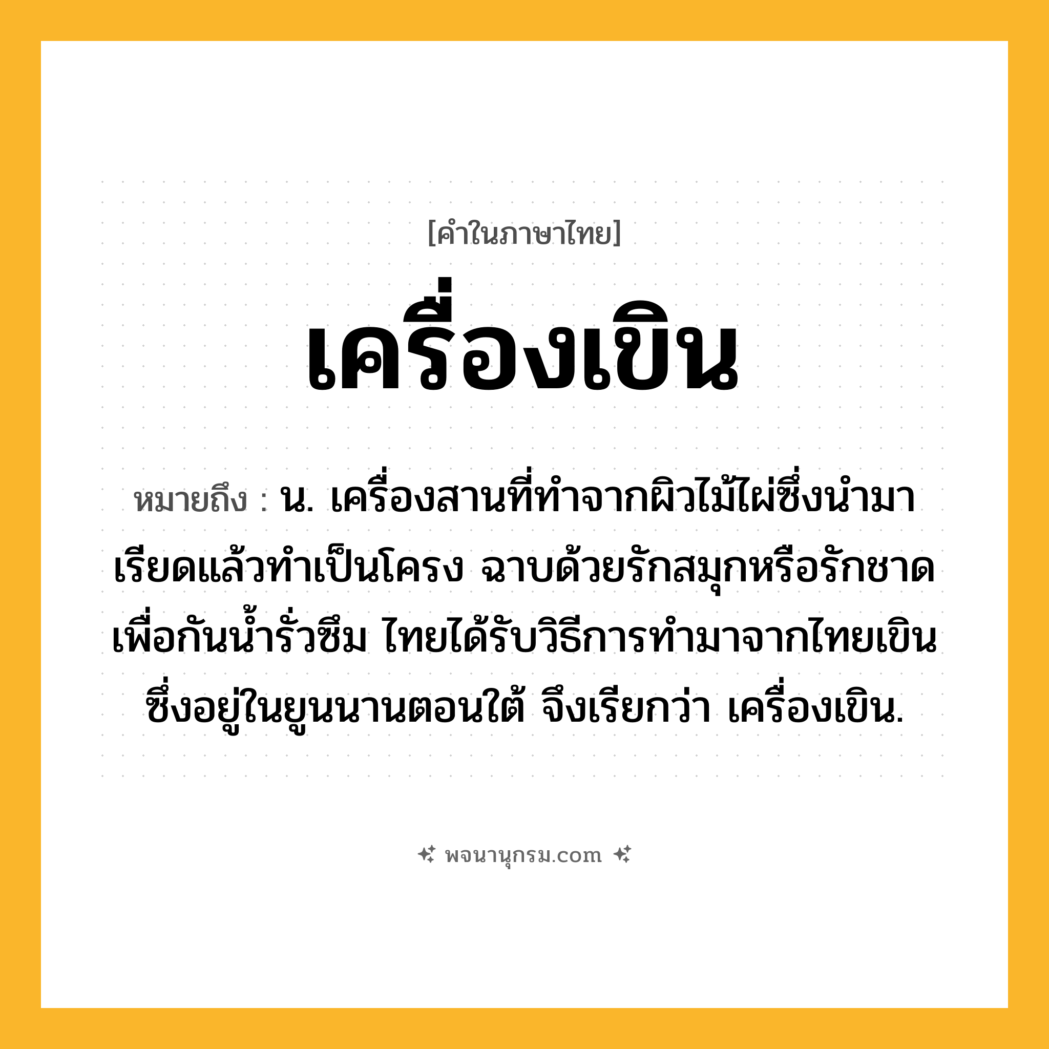 เครื่องเขิน ความหมาย หมายถึงอะไร?, คำในภาษาไทย เครื่องเขิน หมายถึง น. เครื่องสานที่ทำจากผิวไม้ไผ่ซึ่งนำมาเรียดแล้วทำเป็นโครง ฉาบด้วยรักสมุกหรือรักชาดเพื่อกันน้ำรั่วซึม ไทยได้รับวิธีการทำมาจากไทยเขินซึ่งอยู่ในยูนนานตอนใต้ จึงเรียกว่า เครื่องเขิน.