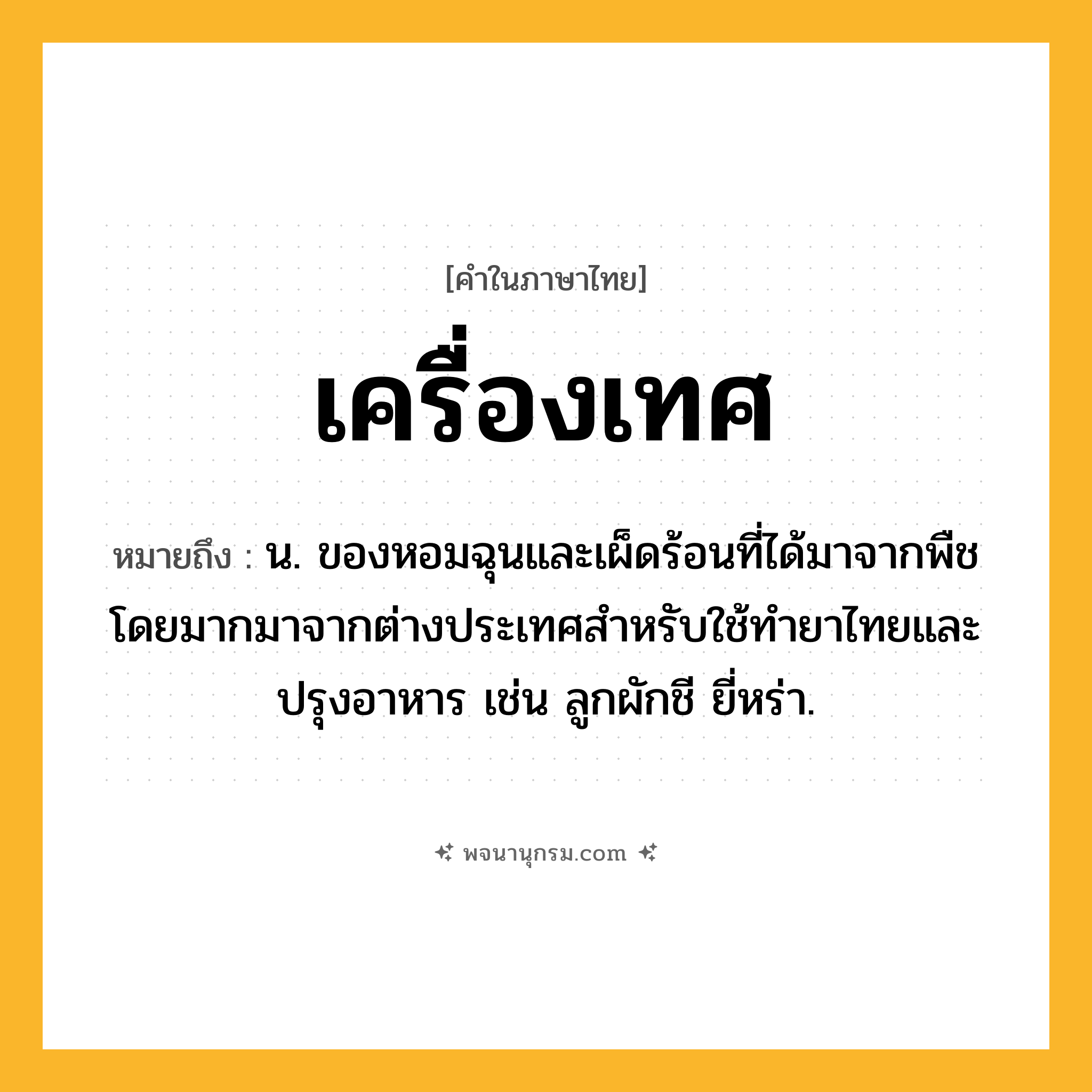 เครื่องเทศ ความหมาย หมายถึงอะไร?, คำในภาษาไทย เครื่องเทศ หมายถึง น. ของหอมฉุนและเผ็ดร้อนที่ได้มาจากพืช โดยมากมาจากต่างประเทศสําหรับใช้ทํายาไทยและปรุงอาหาร เช่น ลูกผักชี ยี่หร่า.