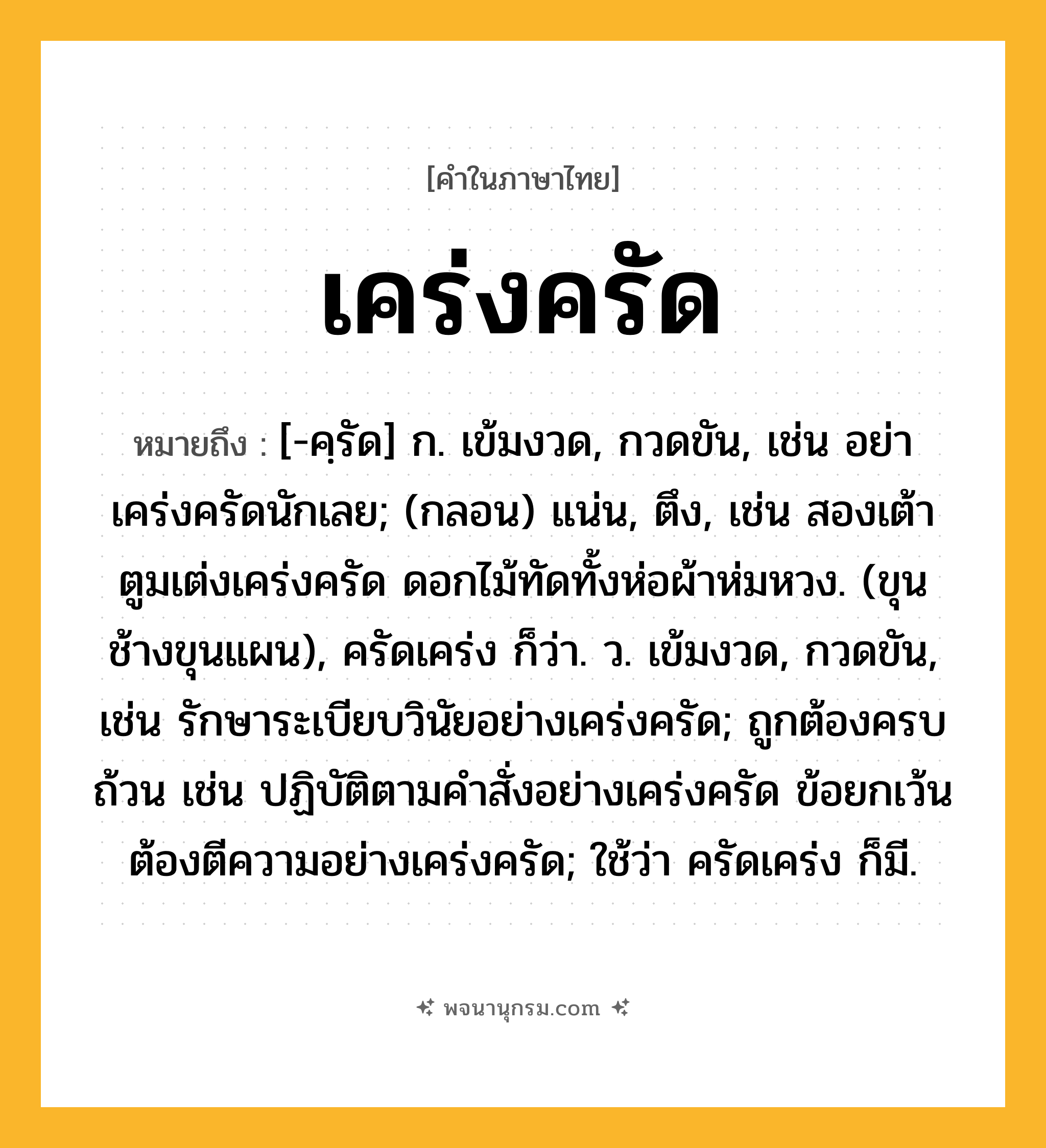 เคร่งครัด ความหมาย หมายถึงอะไร?, คำในภาษาไทย เคร่งครัด หมายถึง [-คฺรัด] ก. เข้มงวด, กวดขัน, เช่น อย่าเคร่งครัดนักเลย; (กลอน) แน่น, ตึง, เช่น สองเต้าตูมเต่งเคร่งครัด ดอกไม้ทัดทั้งห่อผ้าห่มหวง. (ขุนช้างขุนแผน), ครัดเคร่ง ก็ว่า. ว. เข้มงวด, กวดขัน, เช่น รักษาระเบียบวินัยอย่างเคร่งครัด; ถูกต้องครบถ้วน เช่น ปฏิบัติตามคำสั่งอย่างเคร่งครัด ข้อยกเว้นต้องตีความอย่างเคร่งครัด; ใช้ว่า ครัดเคร่ง ก็มี.