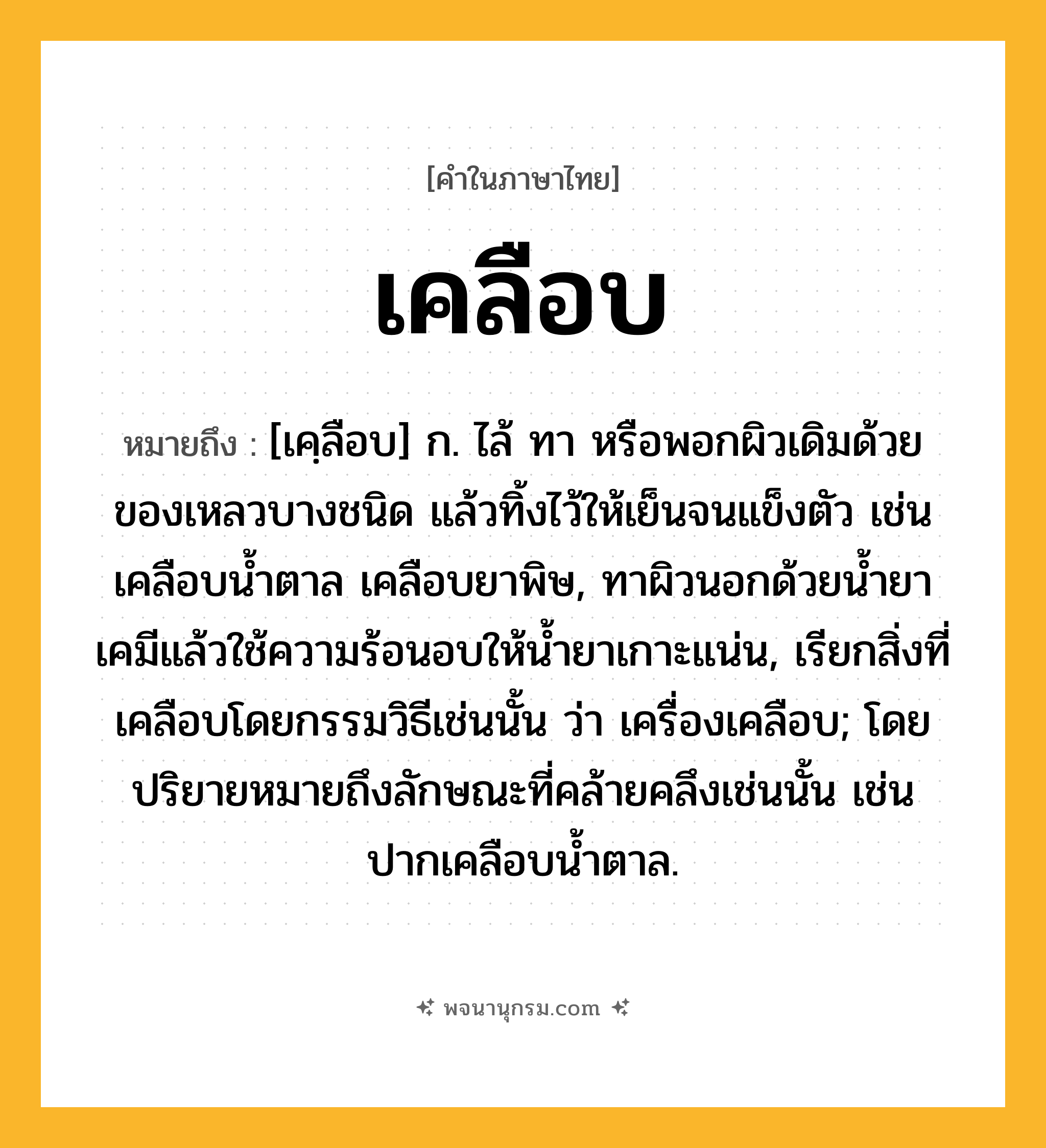 เคลือบ ความหมาย หมายถึงอะไร?, คำในภาษาไทย เคลือบ หมายถึง [เคฺลือบ] ก. ไล้ ทา หรือพอกผิวเดิมด้วยของเหลวบางชนิด แล้วทิ้งไว้ให้เย็นจนแข็งตัว เช่น เคลือบนํ้าตาล เคลือบยาพิษ, ทาผิวนอกด้วยนํ้ายาเคมีแล้วใช้ความร้อนอบให้นํ้ายาเกาะแน่น, เรียกสิ่งที่เคลือบโดยกรรมวิธีเช่นนั้น ว่า เครื่องเคลือบ; โดยปริยายหมายถึงลักษณะที่คล้ายคลึงเช่นนั้น เช่น ปากเคลือบนํ้าตาล.