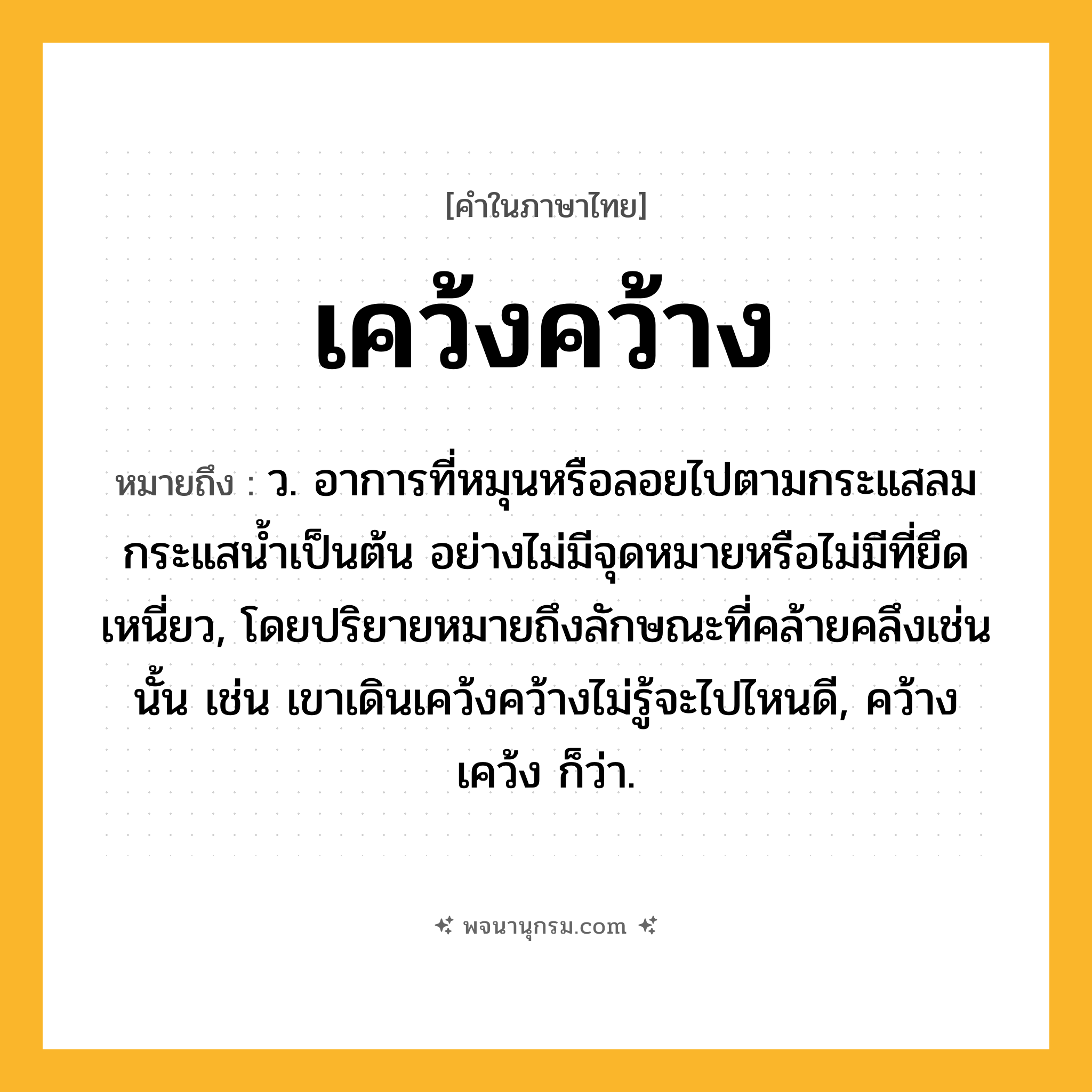 เคว้งคว้าง ความหมาย หมายถึงอะไร?, คำในภาษาไทย เคว้งคว้าง หมายถึง ว. อาการที่หมุนหรือลอยไปตามกระแสลมกระแสนํ้าเป็นต้น อย่างไม่มีจุดหมายหรือไม่มีที่ยึดเหนี่ยว, โดยปริยายหมายถึงลักษณะที่คล้ายคลึงเช่นนั้น เช่น เขาเดินเคว้งคว้างไม่รู้จะไปไหนดี, คว้างเคว้ง ก็ว่า.