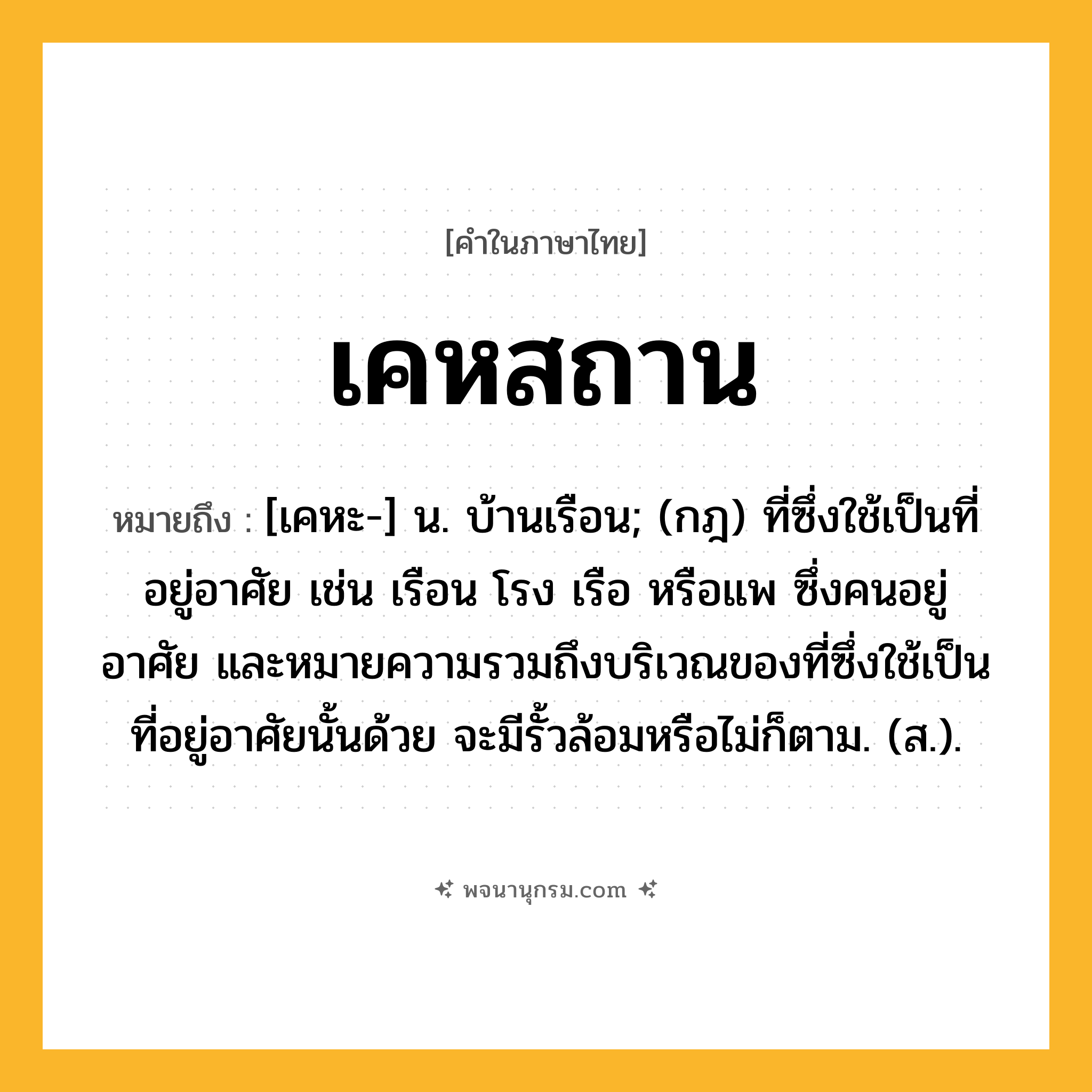 เคหสถาน ความหมาย หมายถึงอะไร?, คำในภาษาไทย เคหสถาน หมายถึง [เคหะ-] น. บ้านเรือน; (กฎ) ที่ซึ่งใช้เป็นที่อยู่อาศัย เช่น เรือน โรง เรือ หรือแพ ซึ่งคนอยู่อาศัย และหมายความรวมถึงบริเวณของที่ซึ่งใช้เป็นที่อยู่อาศัยนั้นด้วย จะมีรั้วล้อมหรือไม่ก็ตาม. (ส.).