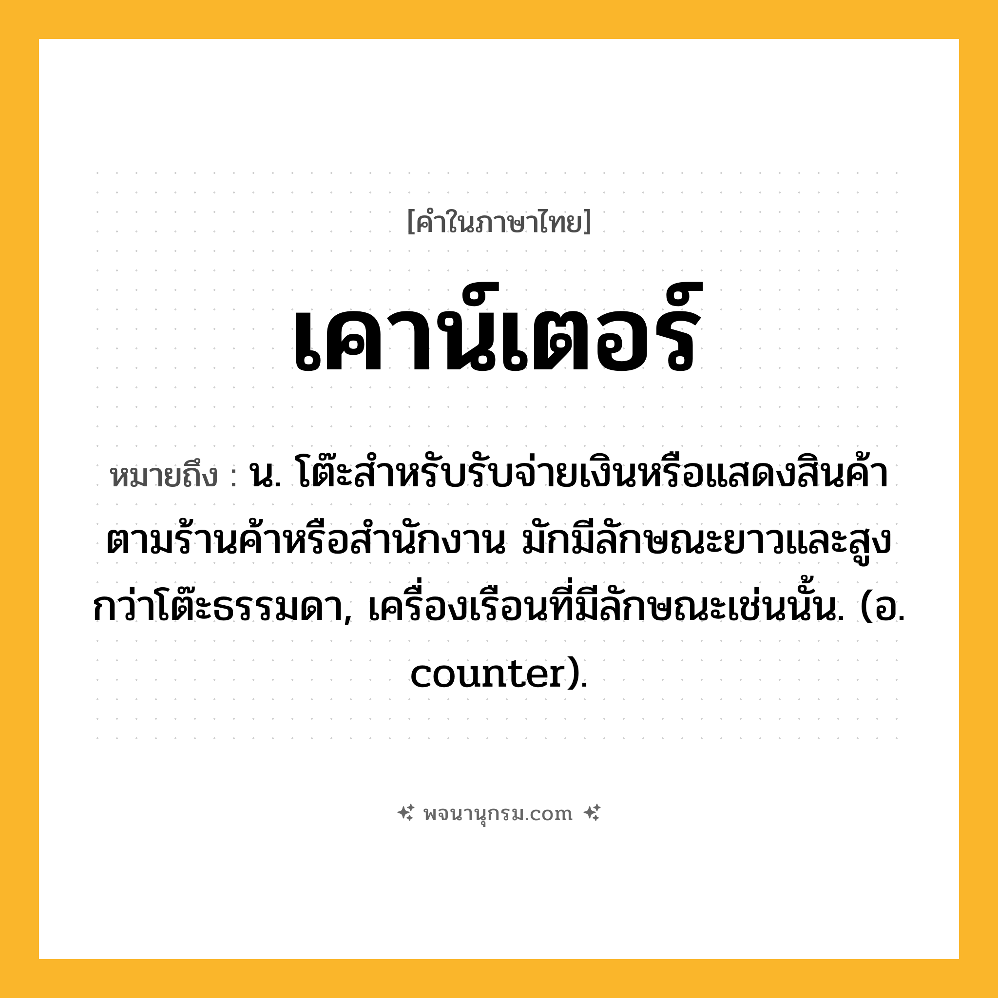เคาน์เตอร์ ความหมาย หมายถึงอะไร?, คำในภาษาไทย เคาน์เตอร์ หมายถึง น. โต๊ะสําหรับรับจ่ายเงินหรือแสดงสินค้าตามร้านค้าหรือสํานักงาน มักมีลักษณะยาวและสูงกว่าโต๊ะธรรมดา, เครื่องเรือนที่มีลักษณะเช่นนั้น. (อ. counter).