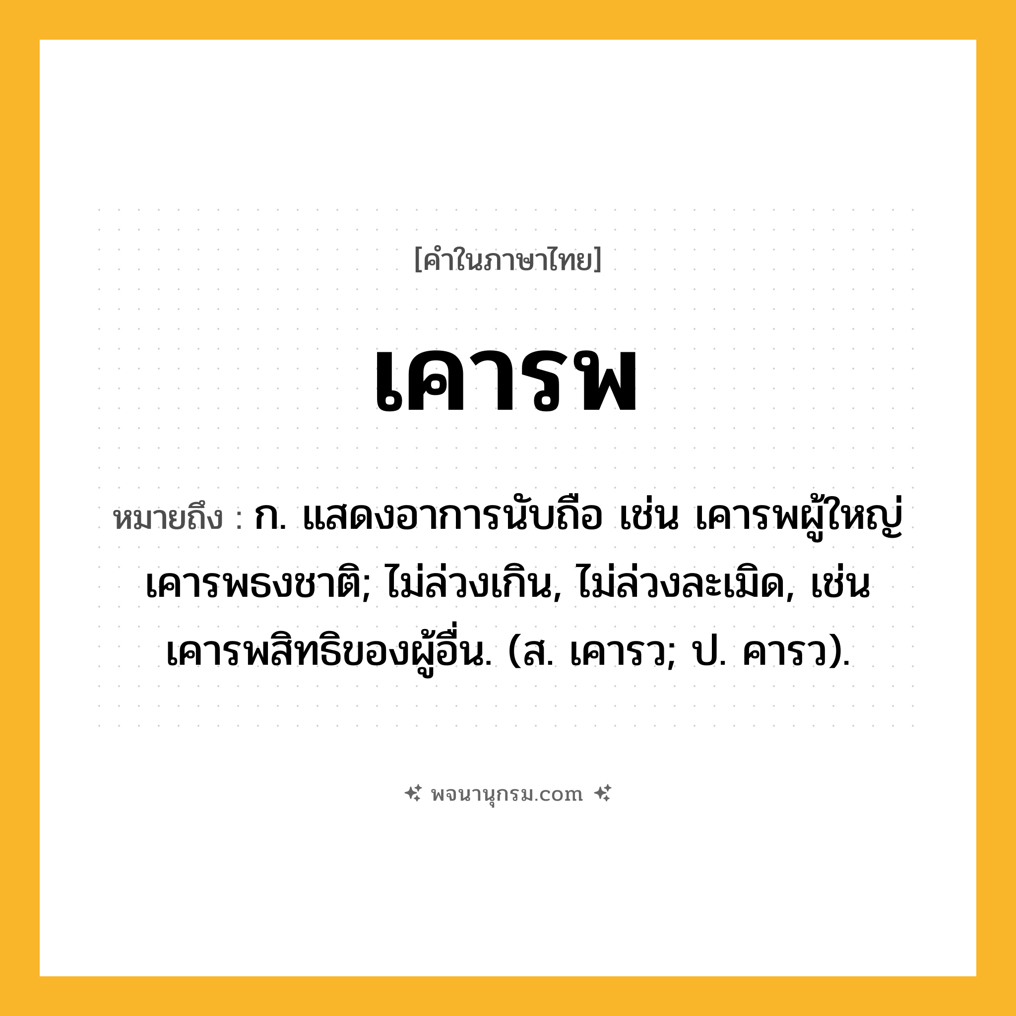 เคารพ ความหมาย หมายถึงอะไร?, คำในภาษาไทย เคารพ หมายถึง ก. แสดงอาการนับถือ เช่น เคารพผู้ใหญ่ เคารพธงชาติ; ไม่ล่วงเกิน, ไม่ล่วงละเมิด, เช่น เคารพสิทธิของผู้อื่น. (ส. เคารว; ป. คารว).