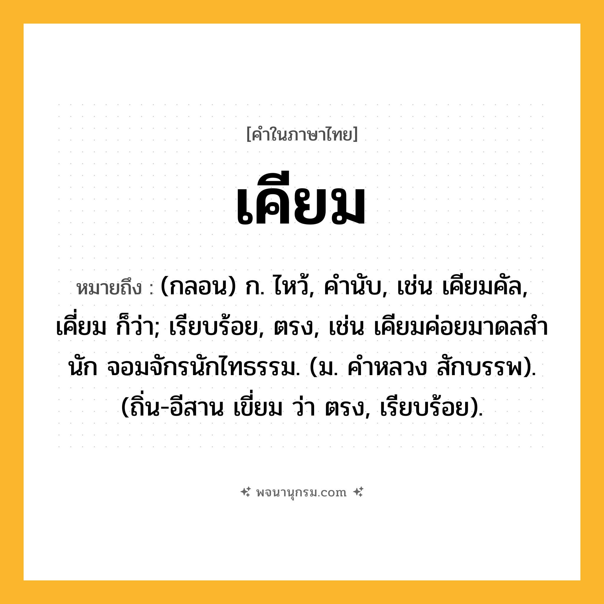เคียม ความหมาย หมายถึงอะไร?, คำในภาษาไทย เคียม หมายถึง (กลอน) ก. ไหว้, คํานับ, เช่น เคียมคัล, เคี่ยม ก็ว่า; เรียบร้อย, ตรง, เช่น เคียมค่อยมาดลสํานัก จอมจักรนักไทธรรม. (ม. คําหลวง สักบรรพ). (ถิ่น-อีสาน เขี่ยม ว่า ตรง, เรียบร้อย).