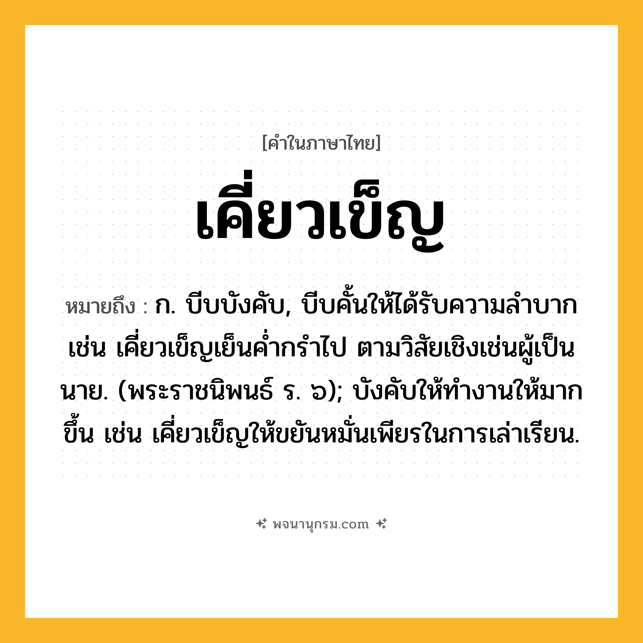 เคี่ยวเข็ญ ความหมาย หมายถึงอะไร?, คำในภาษาไทย เคี่ยวเข็ญ หมายถึง ก. บีบบังคับ, บีบคั้นให้ได้รับความลําบาก เช่น เคี่ยวเข็ญเย็นค่ำกรำไป ตามวิสัยเชิงเช่นผู้เป็นนาย. (พระราชนิพนธ์ ร. ๖); บังคับให้ทำงานให้มากขึ้น เช่น เคี่ยวเข็ญให้ขยันหมั่นเพียรในการเล่าเรียน.