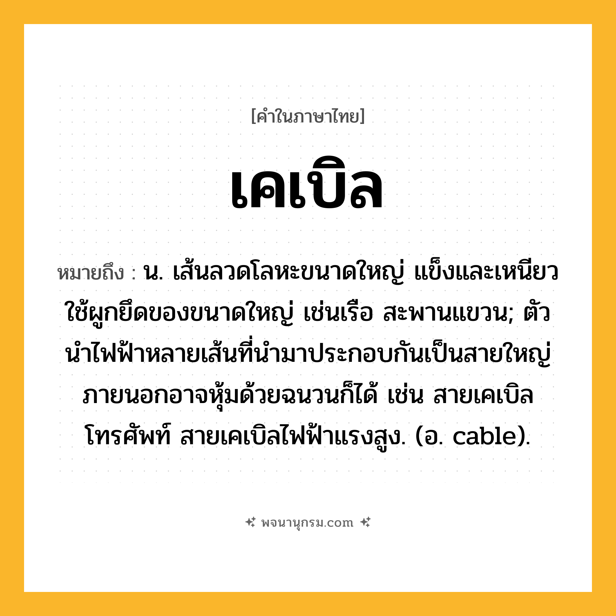 เคเบิล ความหมาย หมายถึงอะไร?, คำในภาษาไทย เคเบิล หมายถึง น. เส้นลวดโลหะขนาดใหญ่ แข็งและเหนียว ใช้ผูกยึดของขนาดใหญ่ เช่นเรือ สะพานแขวน; ตัวนําไฟฟ้าหลายเส้นที่นํามาประกอบกันเป็นสายใหญ่ ภายนอกอาจหุ้มด้วยฉนวนก็ได้ เช่น สายเคเบิลโทรศัพท์ สายเคเบิลไฟฟ้าแรงสูง. (อ. cable).