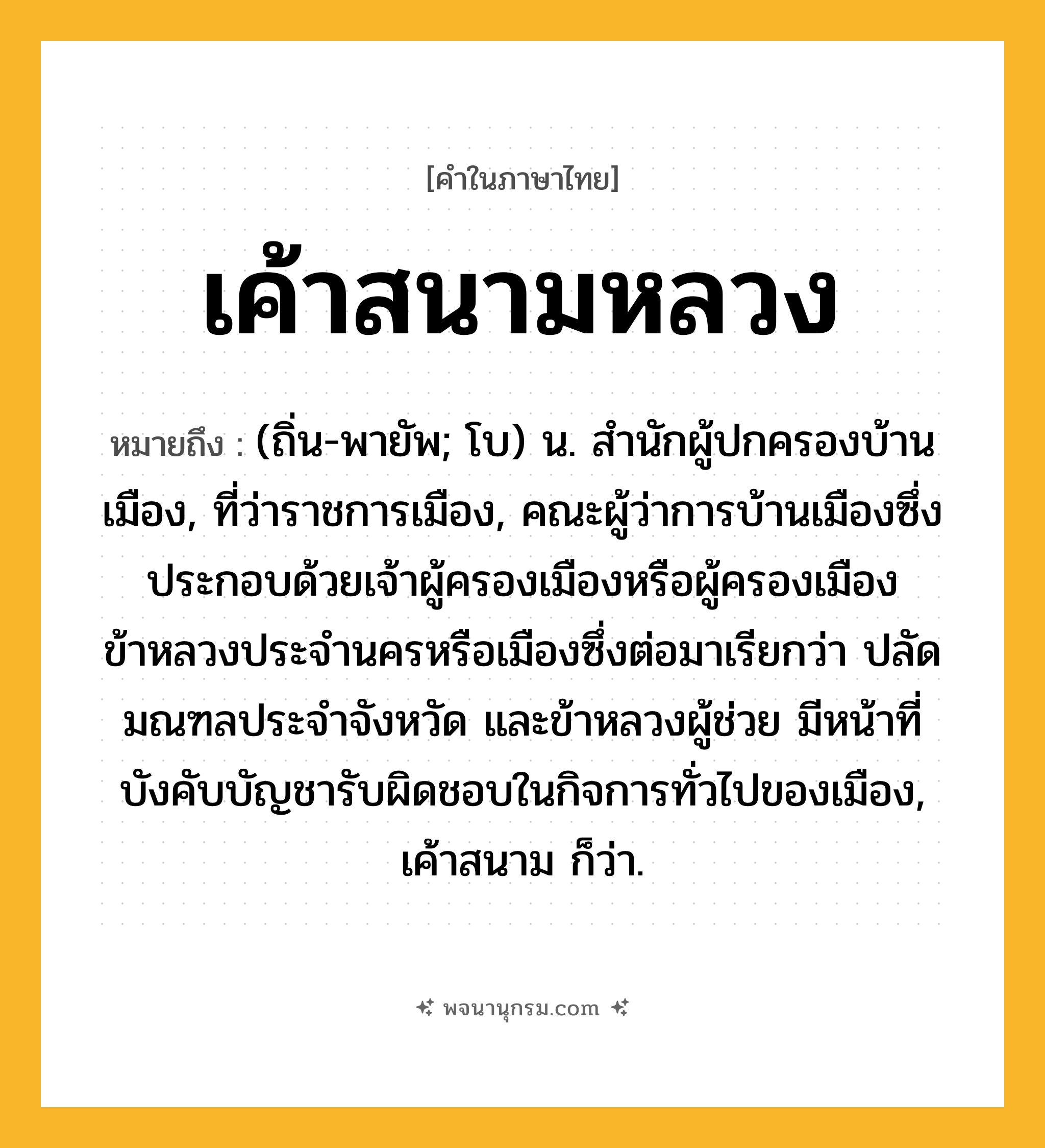 เค้าสนามหลวง ความหมาย หมายถึงอะไร?, คำในภาษาไทย เค้าสนามหลวง หมายถึง (ถิ่น-พายัพ; โบ) น. สํานักผู้ปกครองบ้านเมือง, ที่ว่าราชการเมือง, คณะผู้ว่าการบ้านเมืองซึ่งประกอบด้วยเจ้าผู้ครองเมืองหรือผู้ครองเมืองข้าหลวงประจำนครหรือเมืองซึ่งต่อมาเรียกว่า ปลัดมณฑลประจำจังหวัด และข้าหลวงผู้ช่วย มีหน้าที่บังคับบัญชารับผิดชอบในกิจการทั่วไปของเมือง, เค้าสนาม ก็ว่า.