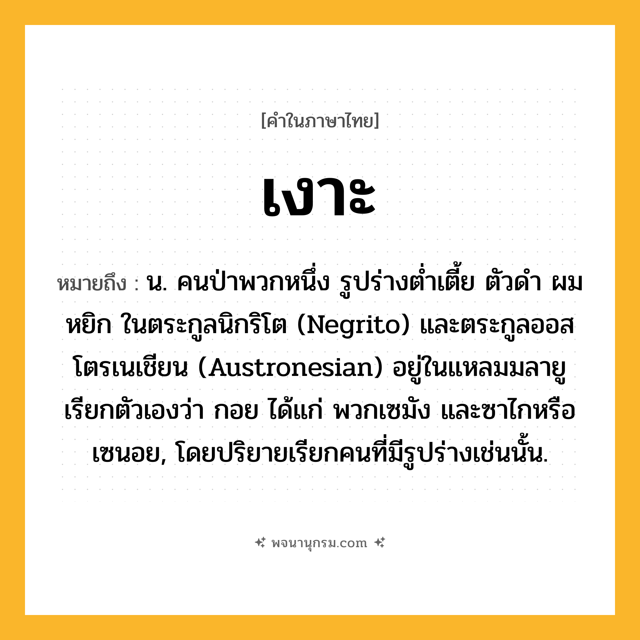 เงาะ ความหมาย หมายถึงอะไร?, คำในภาษาไทย เงาะ หมายถึง น. คนป่าพวกหนึ่ง รูปร่างตํ่าเตี้ย ตัวดํา ผมหยิก ในตระกูลนิกริโต (Negrito) และตระกูลออสโตรเนเชียน (Austronesian) อยู่ในแหลมมลายู เรียกตัวเองว่า กอย ได้แก่ พวกเซมัง และซาไกหรือเซนอย, โดยปริยายเรียกคนที่มีรูปร่างเช่นนั้น.
