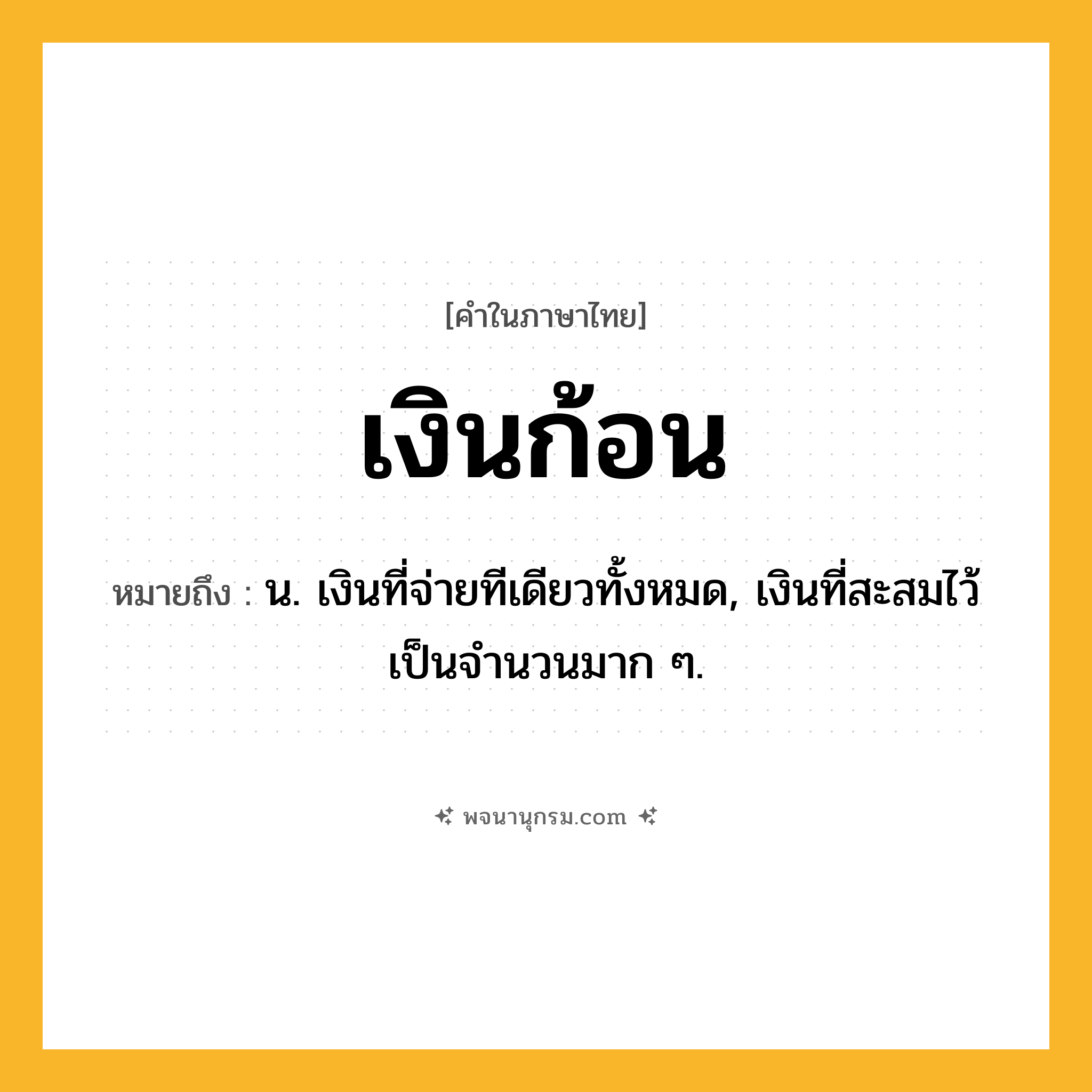 เงินก้อน ความหมาย หมายถึงอะไร?, คำในภาษาไทย เงินก้อน หมายถึง น. เงินที่จ่ายทีเดียวทั้งหมด, เงินที่สะสมไว้เป็นจํานวนมาก ๆ.