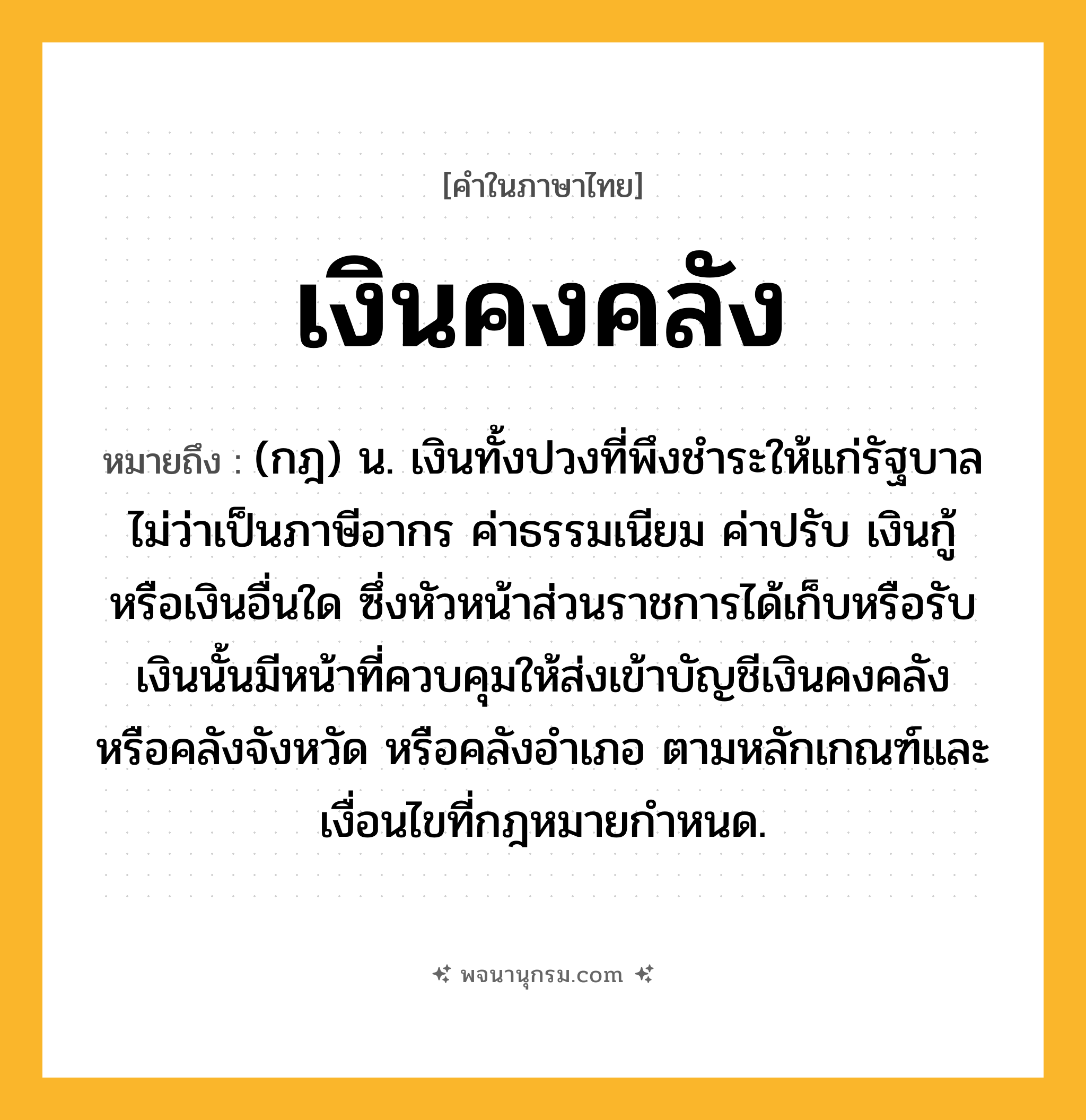 เงินคงคลัง ความหมาย หมายถึงอะไร?, คำในภาษาไทย เงินคงคลัง หมายถึง (กฎ) น. เงินทั้งปวงที่พึงชำระให้แก่รัฐบาลไม่ว่าเป็นภาษีอากร ค่าธรรมเนียม ค่าปรับ เงินกู้ หรือเงินอื่นใด ซึ่งหัวหน้าส่วนราชการได้เก็บหรือรับเงินนั้นมีหน้าที่ควบคุมให้ส่งเข้าบัญชีเงินคงคลัง หรือคลังจังหวัด หรือคลังอำเภอ ตามหลักเกณฑ์และเงื่อนไขที่กฎหมายกำหนด.