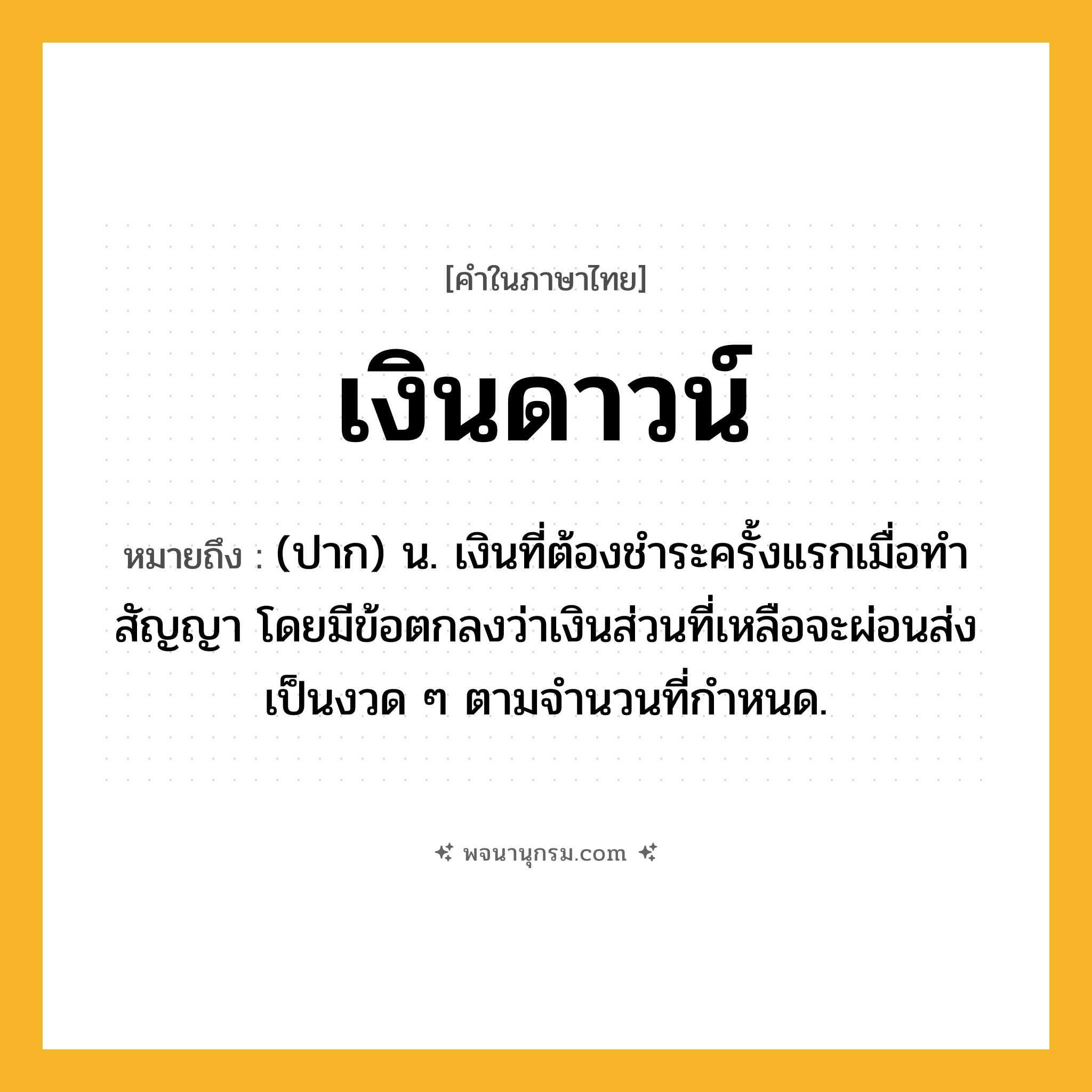 เงินดาวน์ ความหมาย หมายถึงอะไร?, คำในภาษาไทย เงินดาวน์ หมายถึง (ปาก) น. เงินที่ต้องชำระครั้งแรกเมื่อทำสัญญา โดยมีข้อตกลงว่าเงินส่วนที่เหลือจะผ่อนส่งเป็นงวด ๆ ตามจำนวนที่กำหนด.
