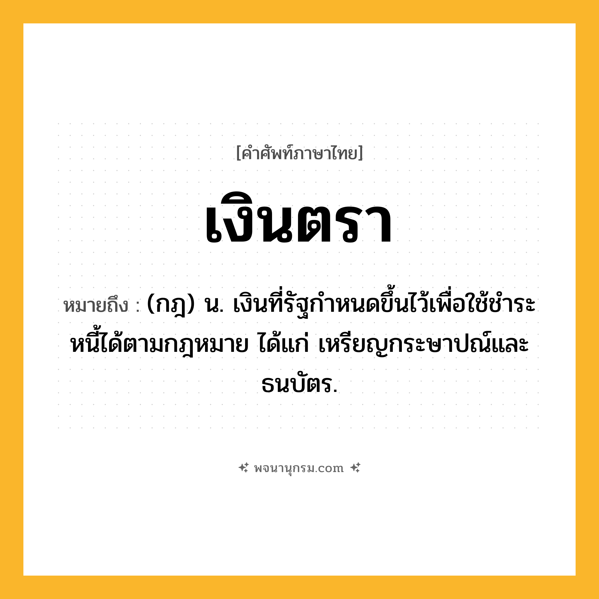 เงินตรา ความหมาย หมายถึงอะไร?, คำในภาษาไทย เงินตรา หมายถึง (กฎ) น. เงินที่รัฐกําหนดขึ้นไว้เพื่อใช้ชําระหนี้ได้ตามกฎหมาย ได้แก่ เหรียญกระษาปณ์และธนบัตร.