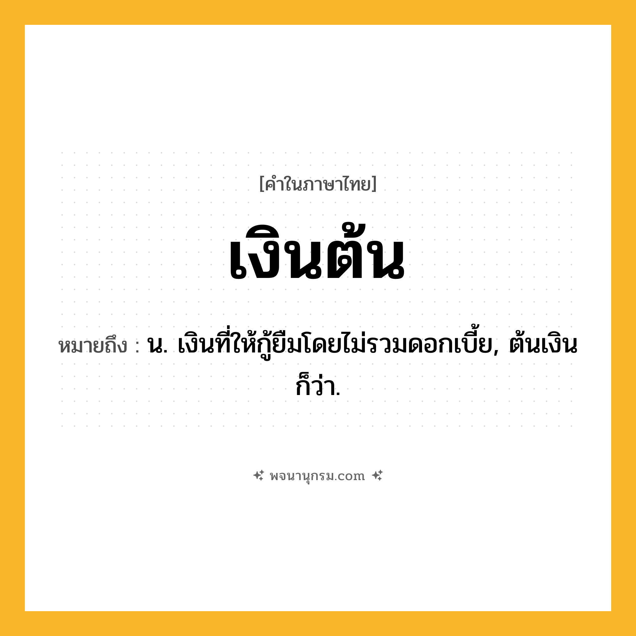 เงินต้น ความหมาย หมายถึงอะไร?, คำในภาษาไทย เงินต้น หมายถึง น. เงินที่ให้กู้ยืมโดยไม่รวมดอกเบี้ย, ต้นเงิน ก็ว่า.