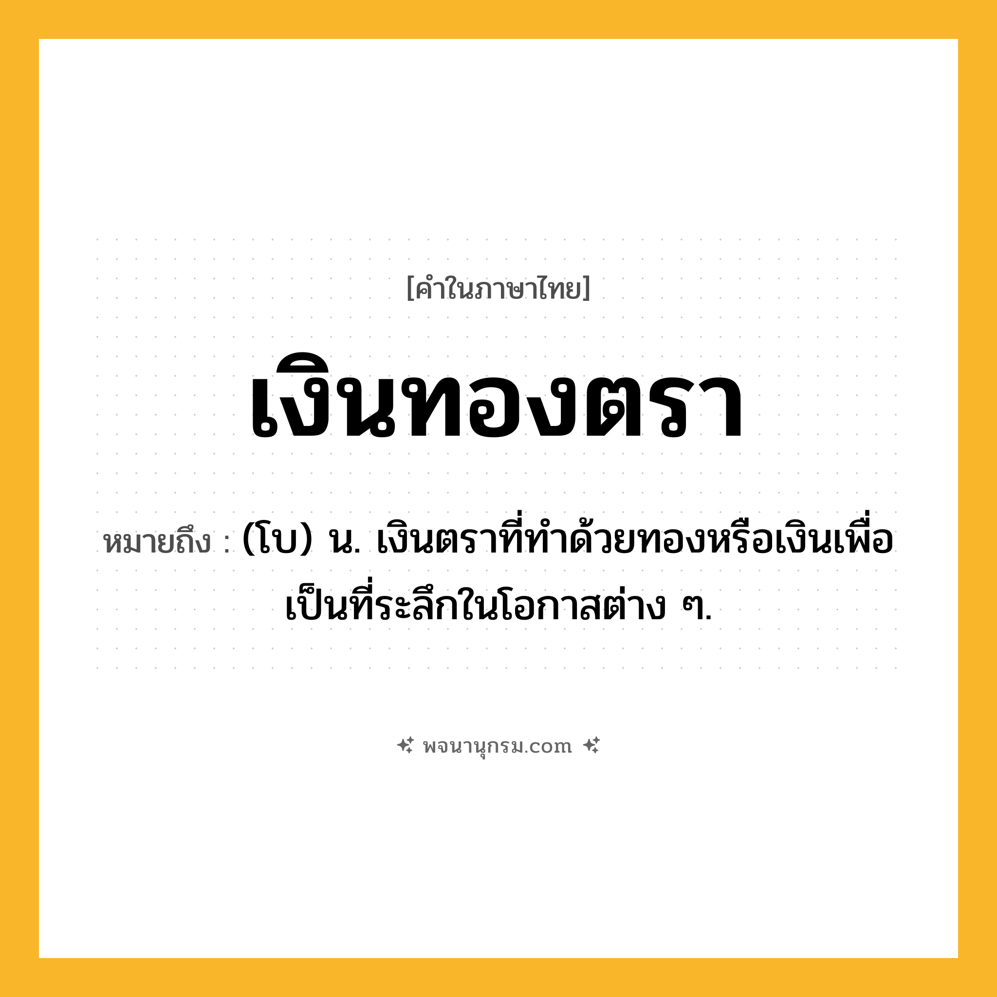 เงินทองตรา ความหมาย หมายถึงอะไร?, คำในภาษาไทย เงินทองตรา หมายถึง (โบ) น. เงินตราที่ทําด้วยทองหรือเงินเพื่อเป็นที่ระลึกในโอกาสต่าง ๆ.