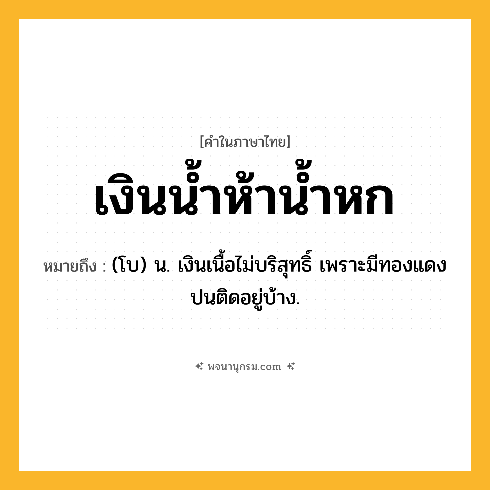 เงินน้ำห้าน้ำหก ความหมาย หมายถึงอะไร?, คำในภาษาไทย เงินน้ำห้าน้ำหก หมายถึง (โบ) น. เงินเนื้อไม่บริสุทธิ์ เพราะมีทองแดงปนติดอยู่บ้าง.