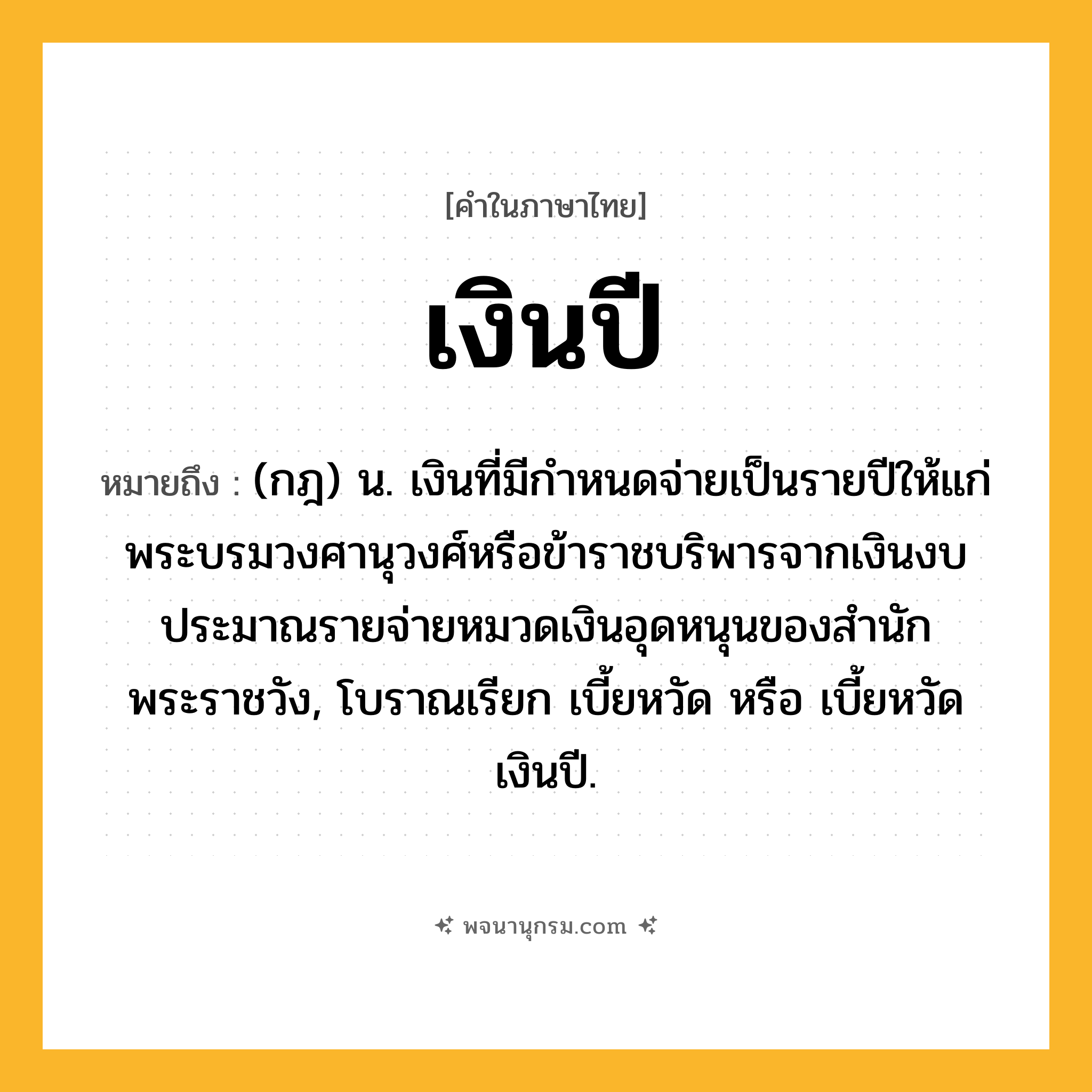 เงินปี ความหมาย หมายถึงอะไร?, คำในภาษาไทย เงินปี หมายถึง (กฎ) น. เงินที่มีกําหนดจ่ายเป็นรายปีให้แก่พระบรมวงศานุวงศ์หรือข้าราชบริพารจากเงินงบประมาณรายจ่ายหมวดเงินอุดหนุนของสํานักพระราชวัง, โบราณเรียก เบี้ยหวัด หรือ เบี้ยหวัดเงินปี.