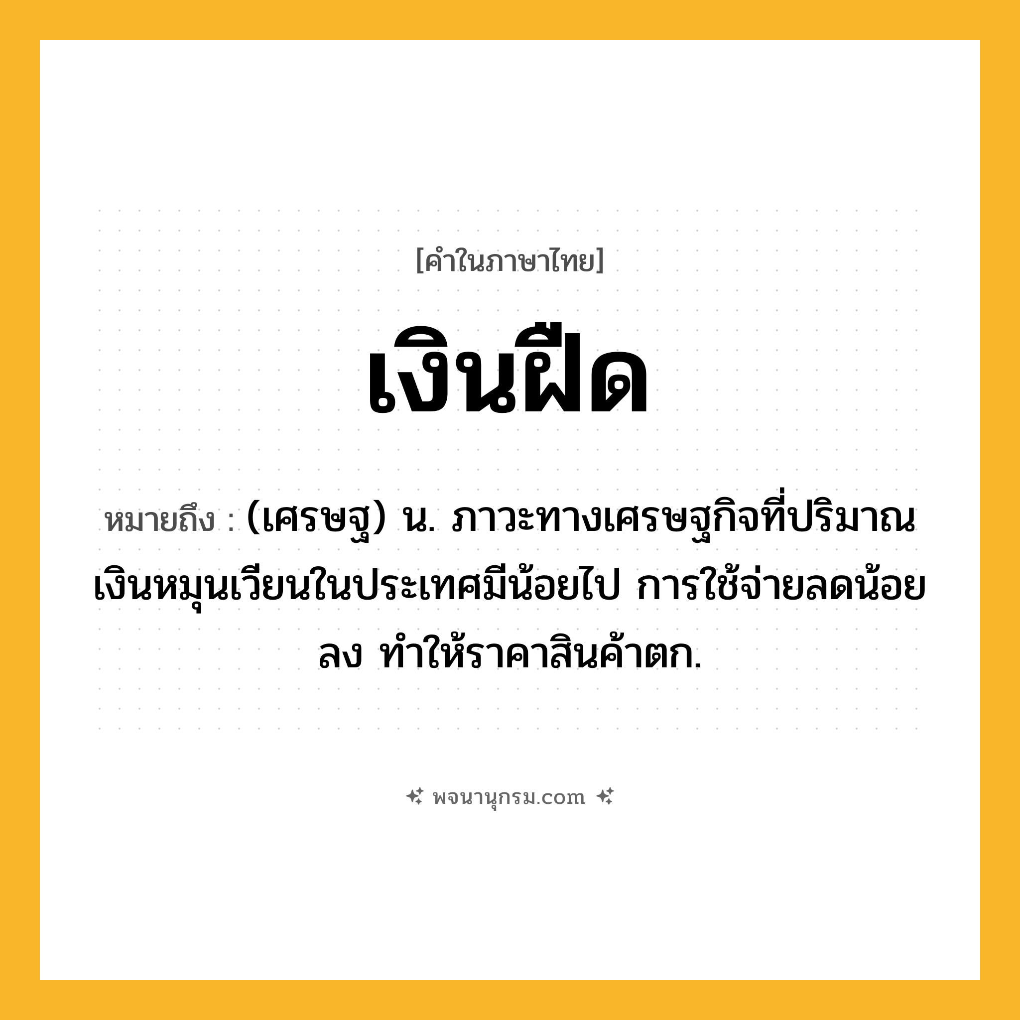 เงินฝืด ความหมาย หมายถึงอะไร?, คำในภาษาไทย เงินฝืด หมายถึง (เศรษฐ) น. ภาวะทางเศรษฐกิจที่ปริมาณเงินหมุนเวียนในประเทศมีน้อยไป การใช้จ่ายลดน้อยลง ทําให้ราคาสินค้าตก.