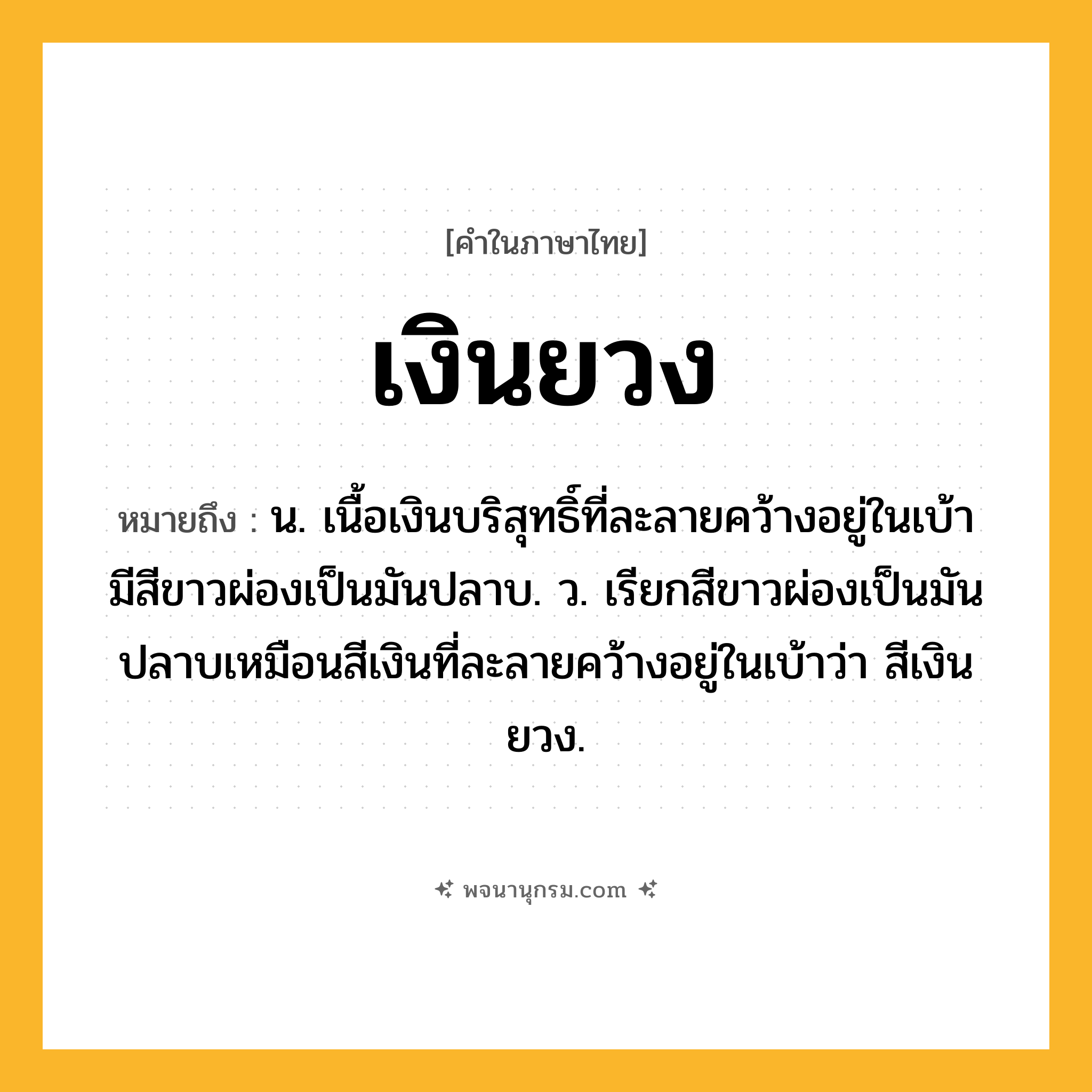 เงินยวง ความหมาย หมายถึงอะไร?, คำในภาษาไทย เงินยวง หมายถึง น. เนื้อเงินบริสุทธิ์ที่ละลายคว้างอยู่ในเบ้า มีสีขาวผ่องเป็นมันปลาบ. ว. เรียกสีขาวผ่องเป็นมันปลาบเหมือนสีเงินที่ละลายคว้างอยู่ในเบ้าว่า สีเงินยวง.