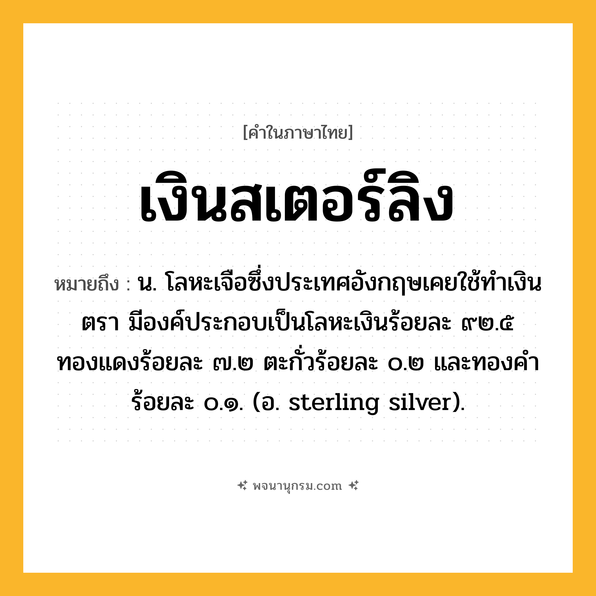 เงินสเตอร์ลิง ความหมาย หมายถึงอะไร?, คำในภาษาไทย เงินสเตอร์ลิง หมายถึง น. โลหะเจือซึ่งประเทศอังกฤษเคยใช้ทําเงินตรา มีองค์ประกอบเป็นโลหะเงินร้อยละ ๙๒.๕ ทองแดงร้อยละ ๗.๒ ตะกั่วร้อยละ ๐.๒ และทองคําร้อยละ ๐.๑. (อ. sterling silver).