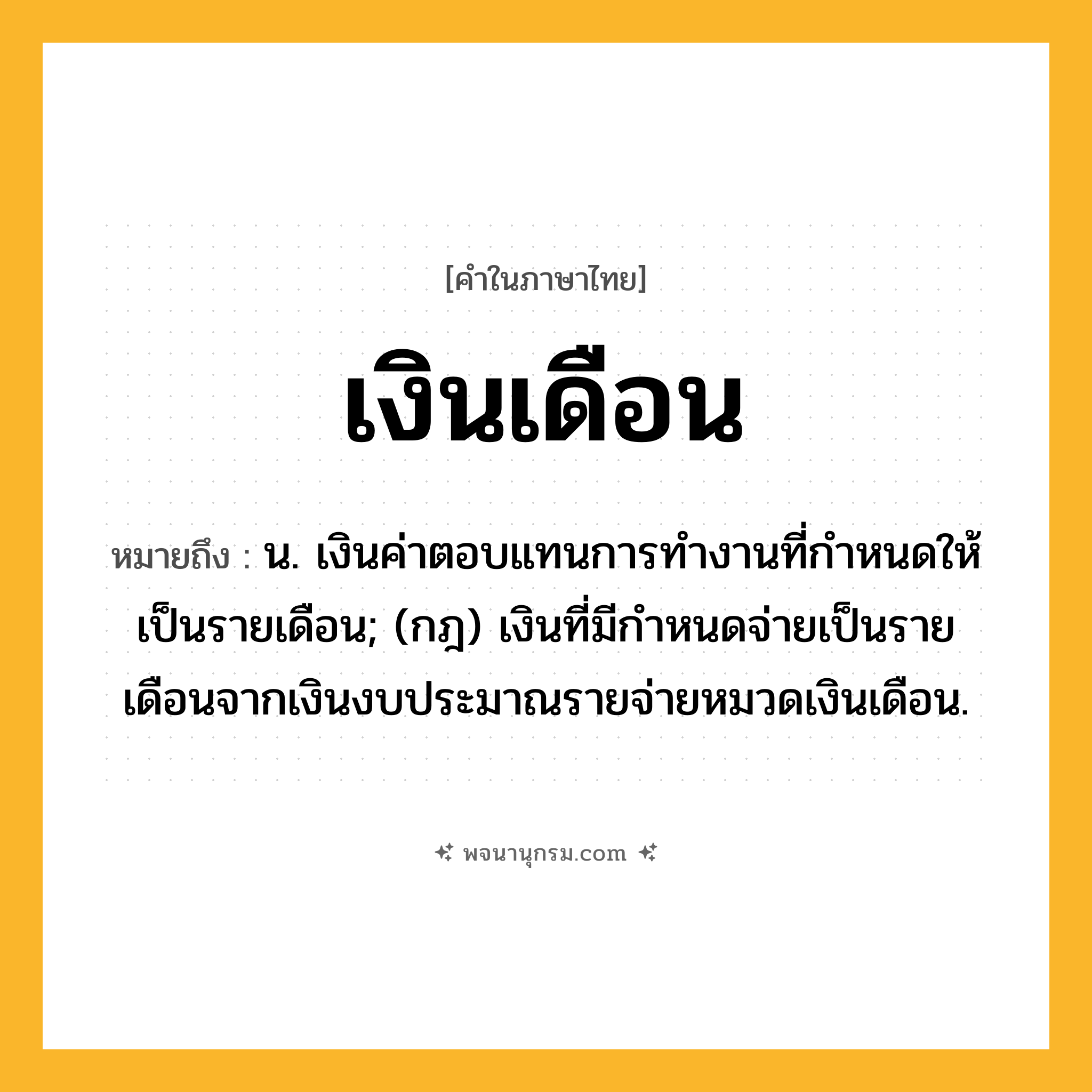 เงินเดือน ความหมาย หมายถึงอะไร?, คำในภาษาไทย เงินเดือน หมายถึง น. เงินค่าตอบแทนการทํางานที่กําหนดให้เป็นรายเดือน; (กฎ) เงินที่มีกําหนดจ่ายเป็นรายเดือนจากเงินงบประมาณรายจ่ายหมวดเงินเดือน.