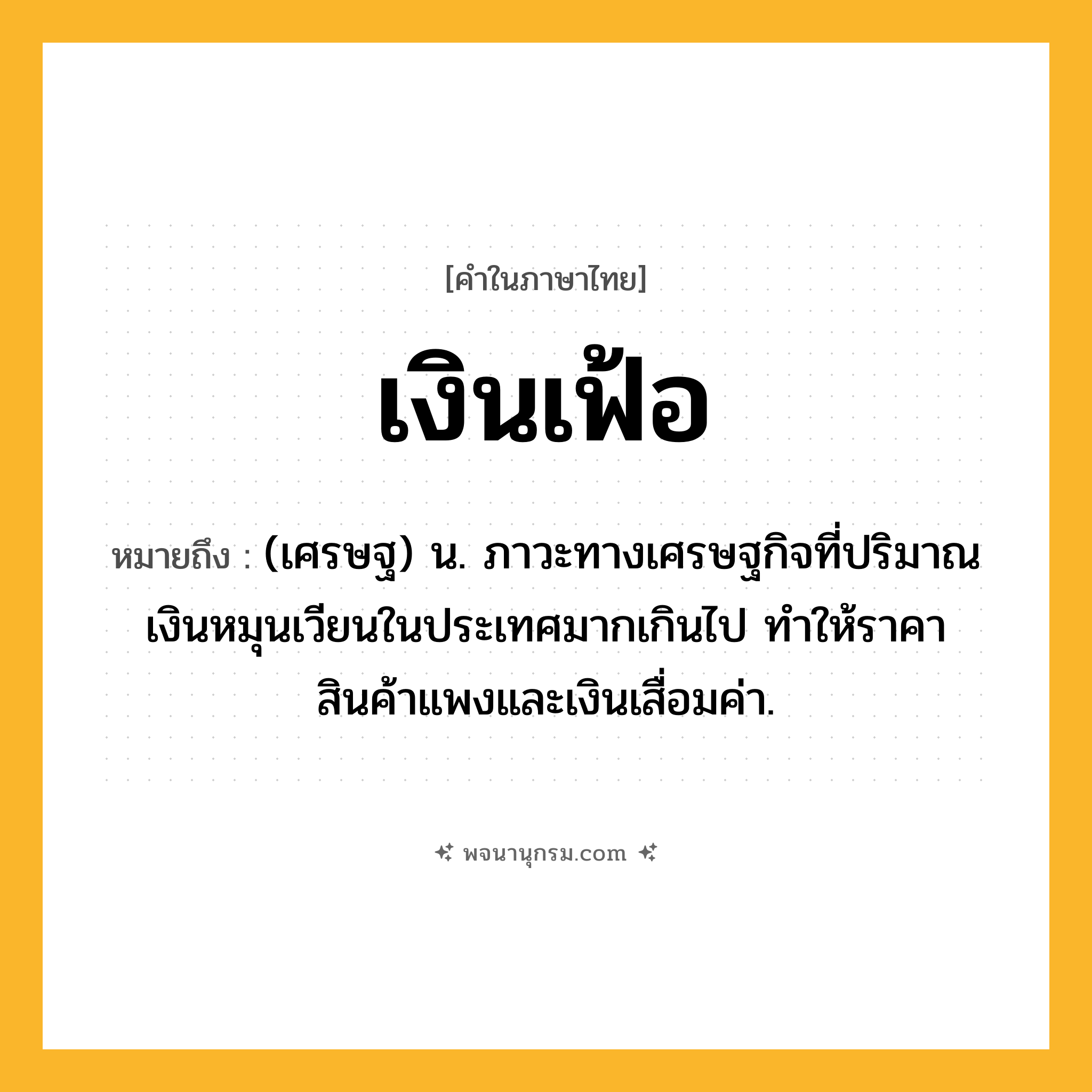 เงินเฟ้อ ความหมาย หมายถึงอะไร?, คำในภาษาไทย เงินเฟ้อ หมายถึง (เศรษฐ) น. ภาวะทางเศรษฐกิจที่ปริมาณเงินหมุนเวียนในประเทศมากเกินไป ทําให้ราคาสินค้าแพงและเงินเสื่อมค่า.