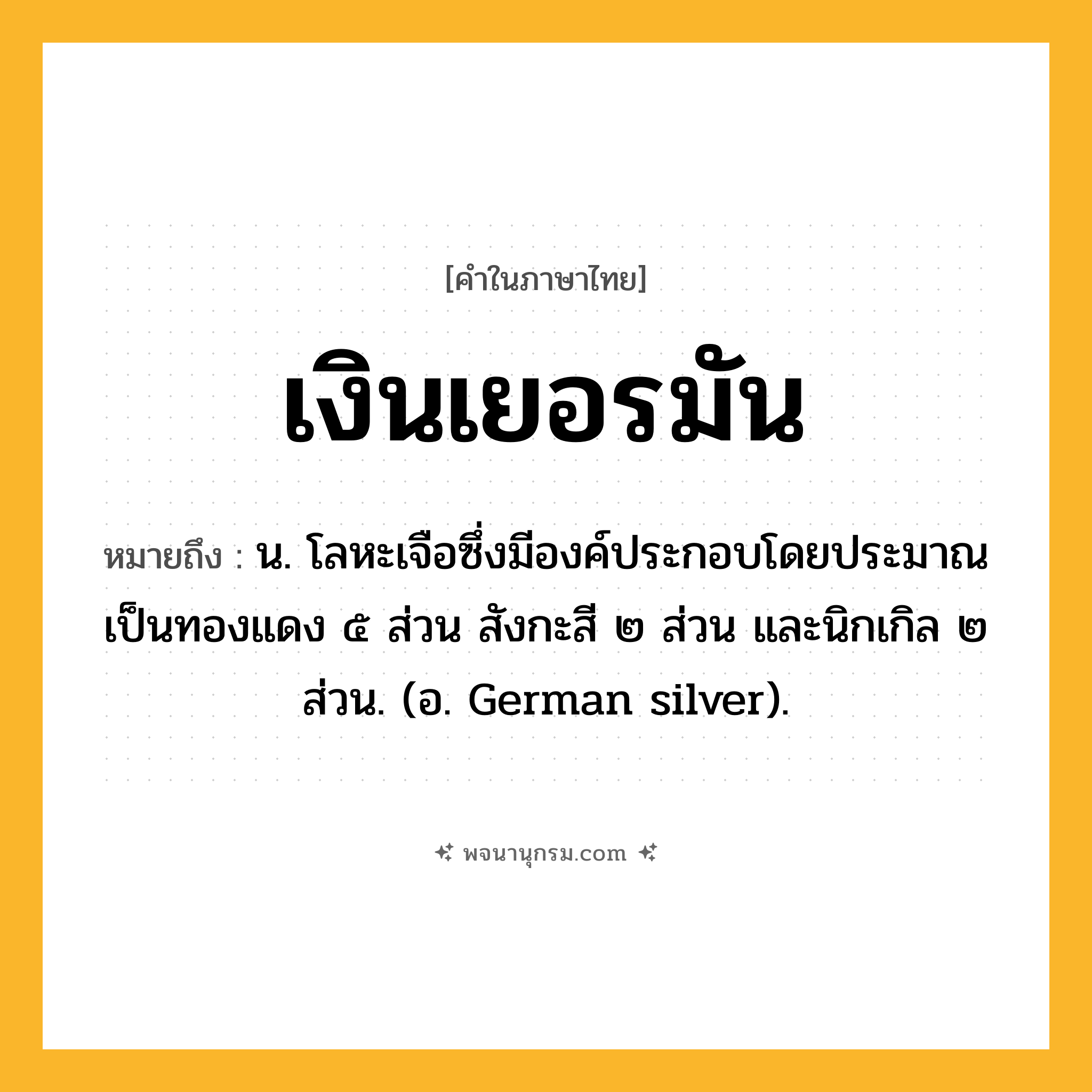 เงินเยอรมัน ความหมาย หมายถึงอะไร?, คำในภาษาไทย เงินเยอรมัน หมายถึง น. โลหะเจือซึ่งมีองค์ประกอบโดยประมาณเป็นทองแดง ๕ ส่วน สังกะสี ๒ ส่วน และนิกเกิล ๒ ส่วน. (อ. German silver).