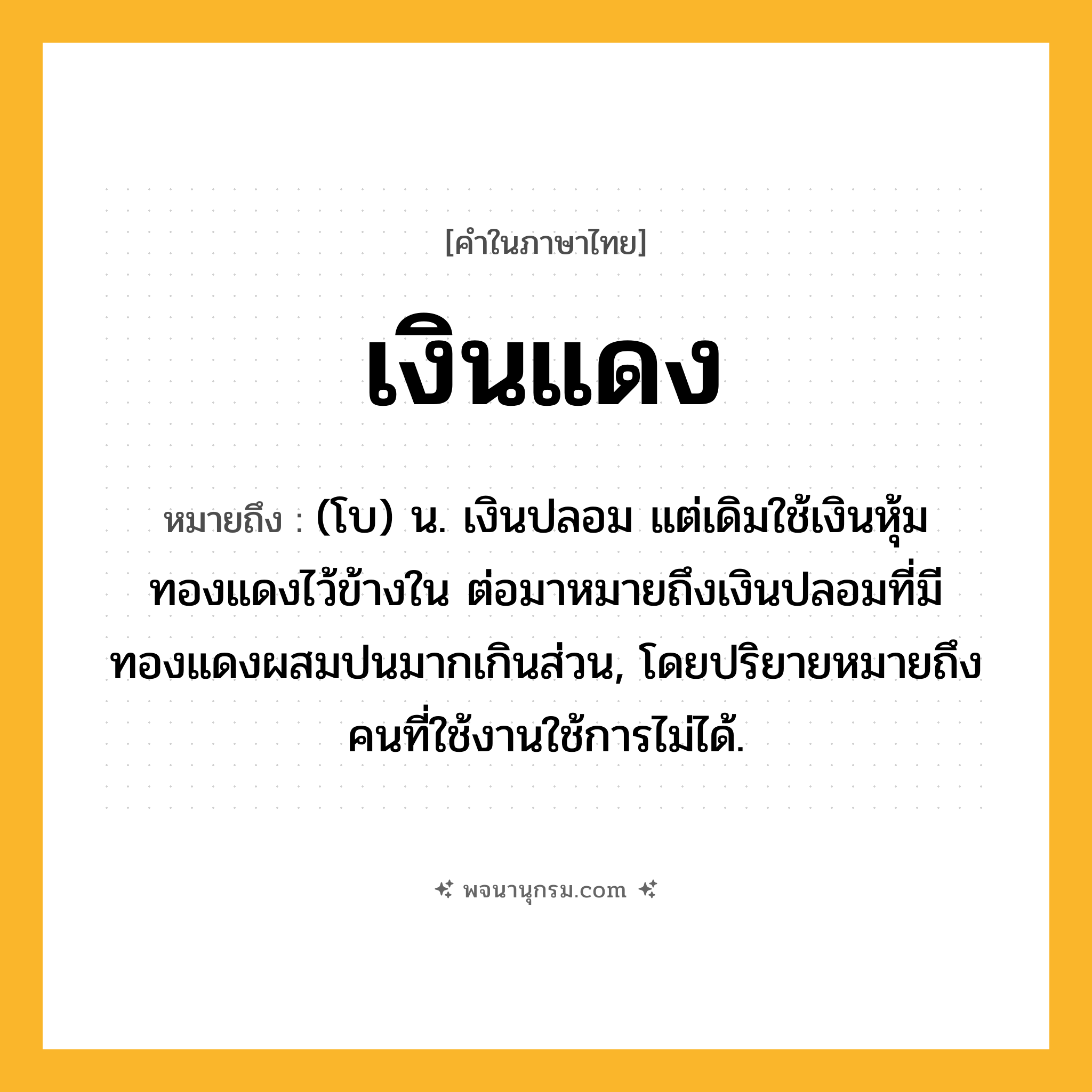 เงินแดง ความหมาย หมายถึงอะไร?, คำในภาษาไทย เงินแดง หมายถึง (โบ) น. เงินปลอม แต่เดิมใช้เงินหุ้มทองแดงไว้ข้างใน ต่อมาหมายถึงเงินปลอมที่มีทองแดงผสมปนมากเกินส่วน, โดยปริยายหมายถึงคนที่ใช้งานใช้การไม่ได้.