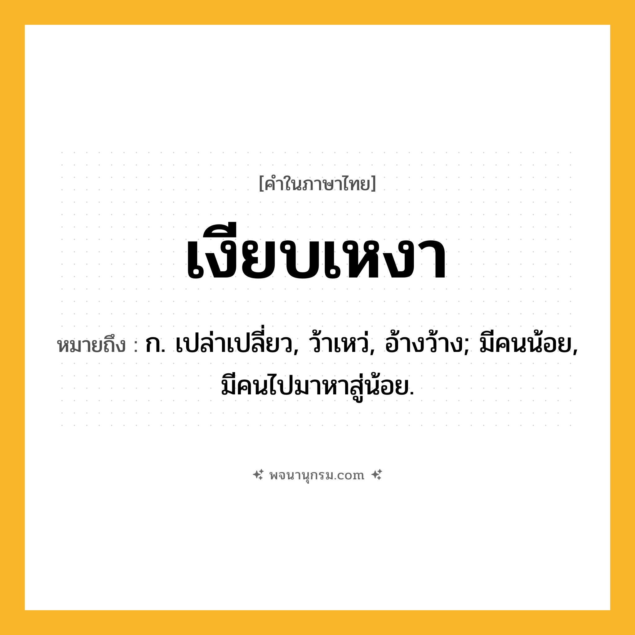 เงียบเหงา ความหมาย หมายถึงอะไร?, คำในภาษาไทย เงียบเหงา หมายถึง ก. เปล่าเปลี่ยว, ว้าเหว่, อ้างว้าง; มีคนน้อย, มีคนไปมาหาสู่น้อย.