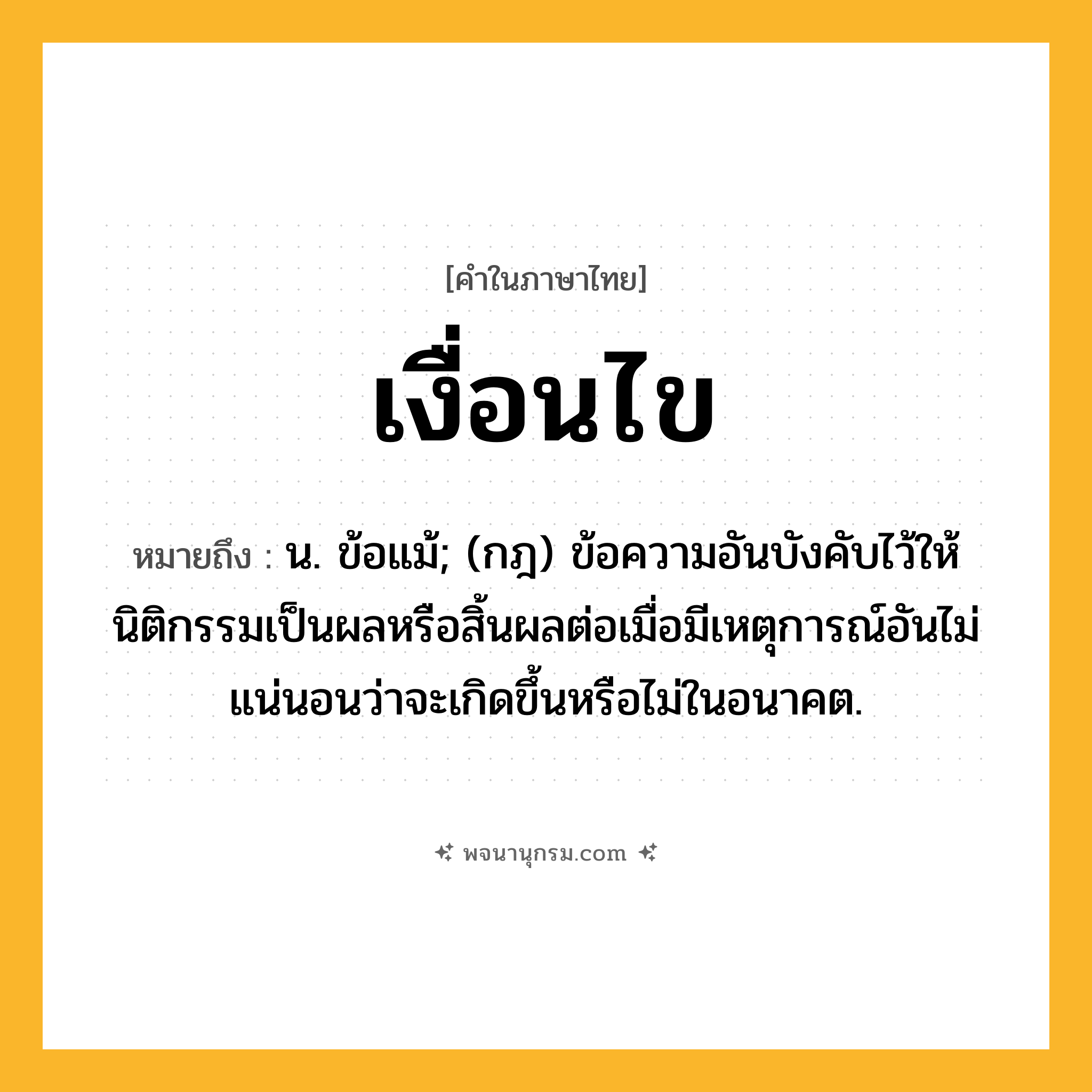 เงื่อนไข ความหมาย หมายถึงอะไร?, คำในภาษาไทย เงื่อนไข หมายถึง น. ข้อแม้; (กฎ) ข้อความอันบังคับไว้ให้นิติกรรมเป็นผลหรือสิ้นผลต่อเมื่อมีเหตุการณ์อันไม่แน่นอนว่าจะเกิดขึ้นหรือไม่ในอนาคต.
