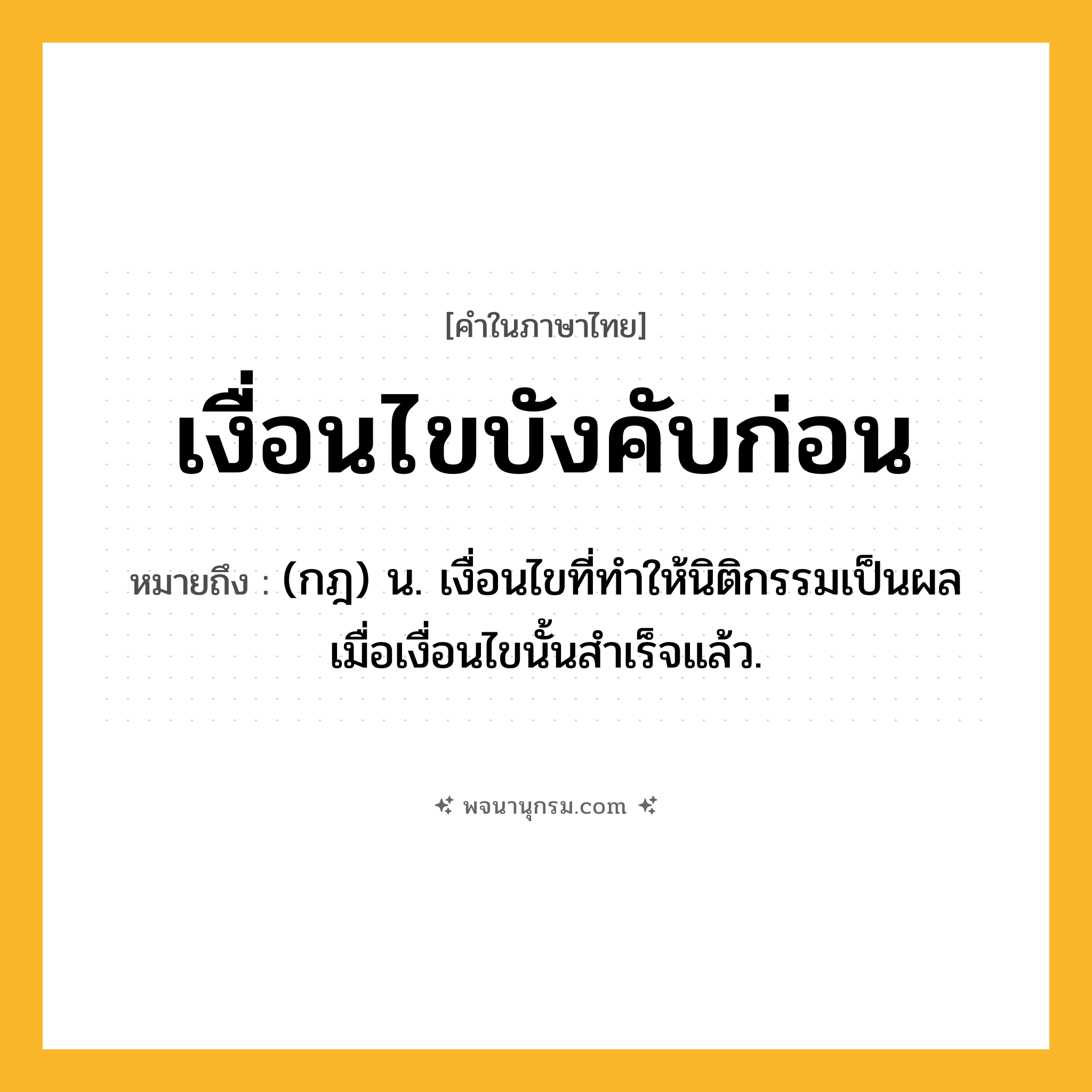 เงื่อนไขบังคับก่อน ความหมาย หมายถึงอะไร?, คำในภาษาไทย เงื่อนไขบังคับก่อน หมายถึง (กฎ) น. เงื่อนไขที่ทําให้นิติกรรมเป็นผล เมื่อเงื่อนไขนั้นสําเร็จแล้ว.