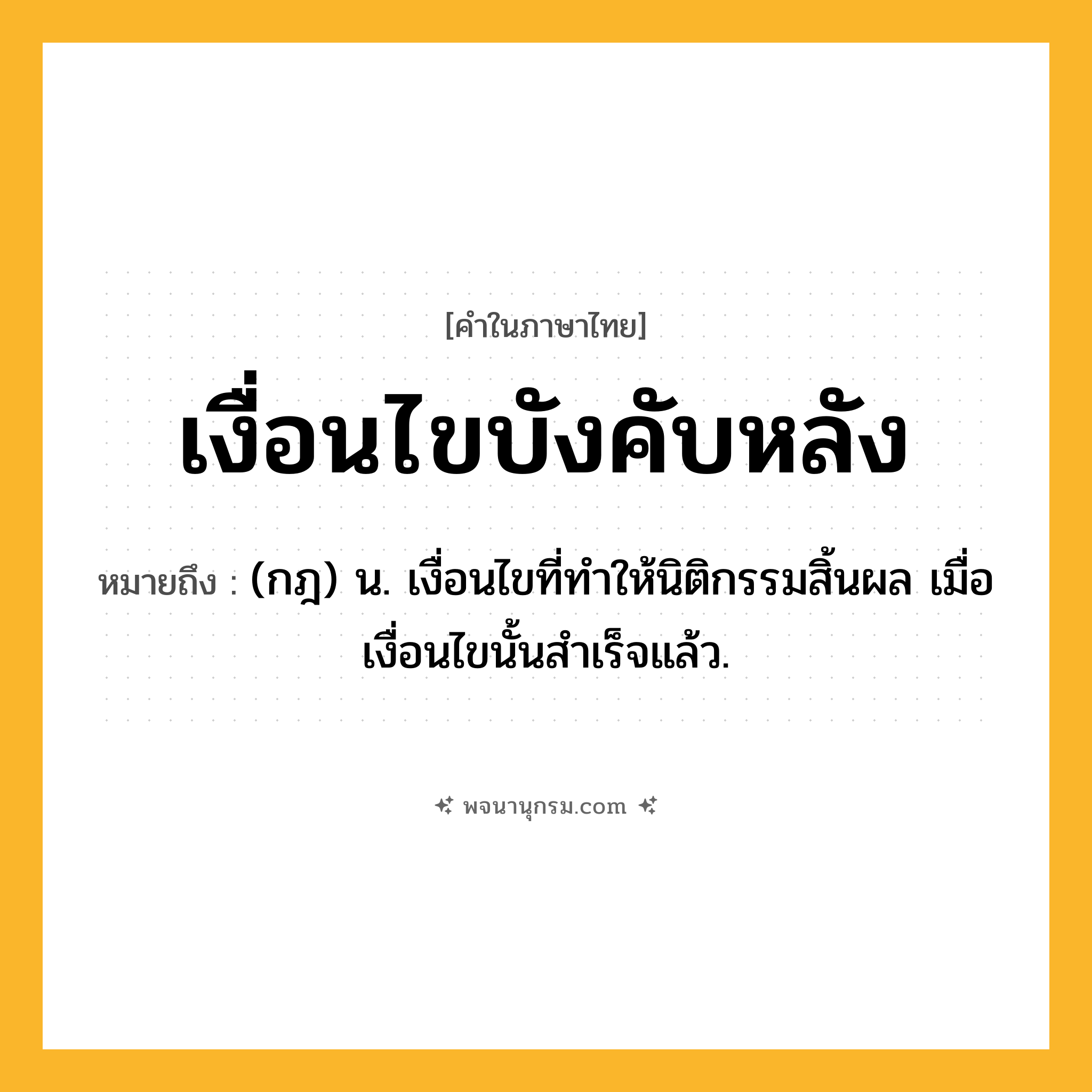 เงื่อนไขบังคับหลัง ความหมาย หมายถึงอะไร?, คำในภาษาไทย เงื่อนไขบังคับหลัง หมายถึง (กฎ) น. เงื่อนไขที่ทําให้นิติกรรมสิ้นผล เมื่อเงื่อนไขนั้นสําเร็จแล้ว.