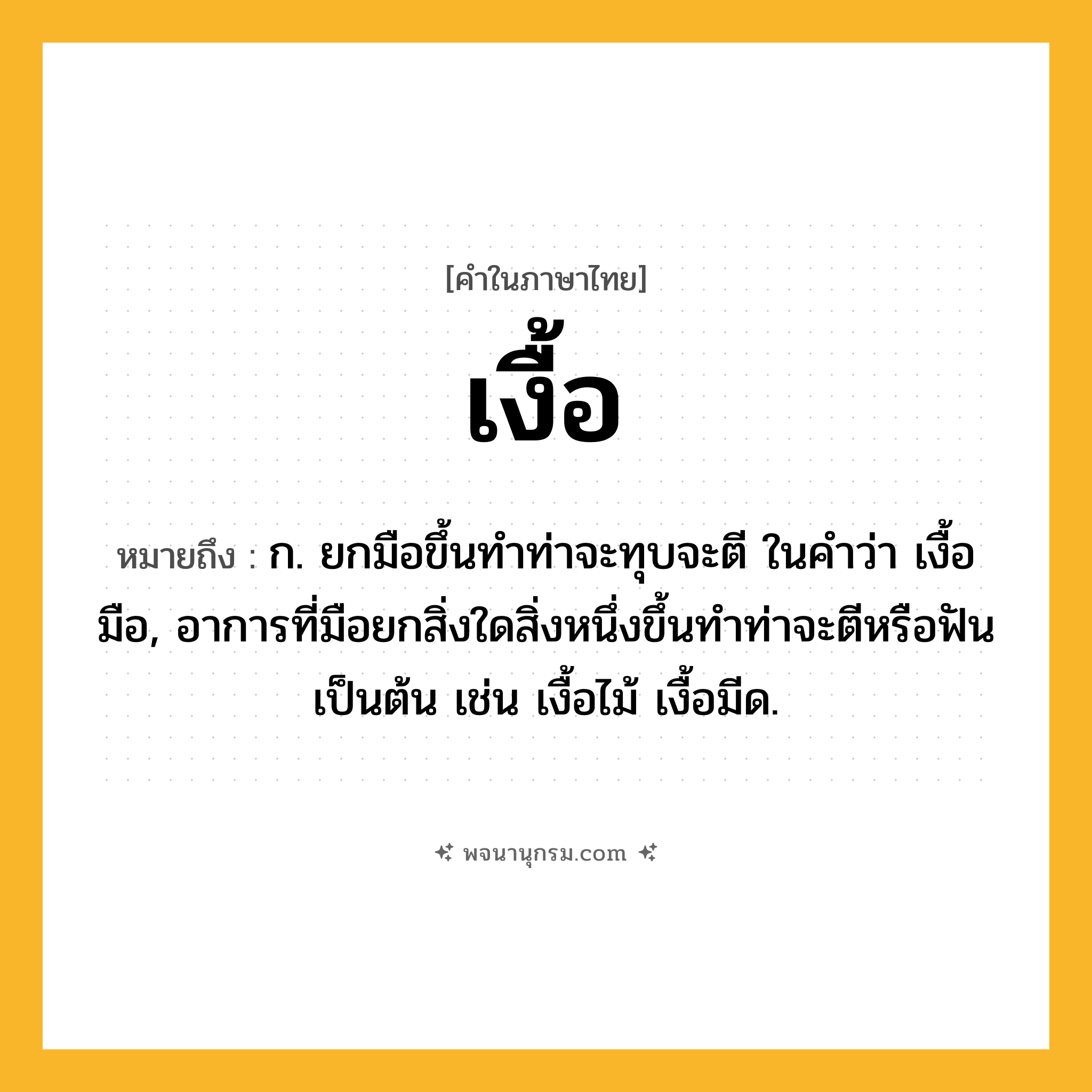 เงื้อ ความหมาย หมายถึงอะไร?, คำในภาษาไทย เงื้อ หมายถึง ก. ยกมือขึ้นทําท่าจะทุบจะตี ในคำว่า เงื้อมือ, อาการที่มือยกสิ่งใดสิ่งหนึ่งขึ้นทําท่าจะตีหรือฟันเป็นต้น เช่น เงื้อไม้ เงื้อมีด.