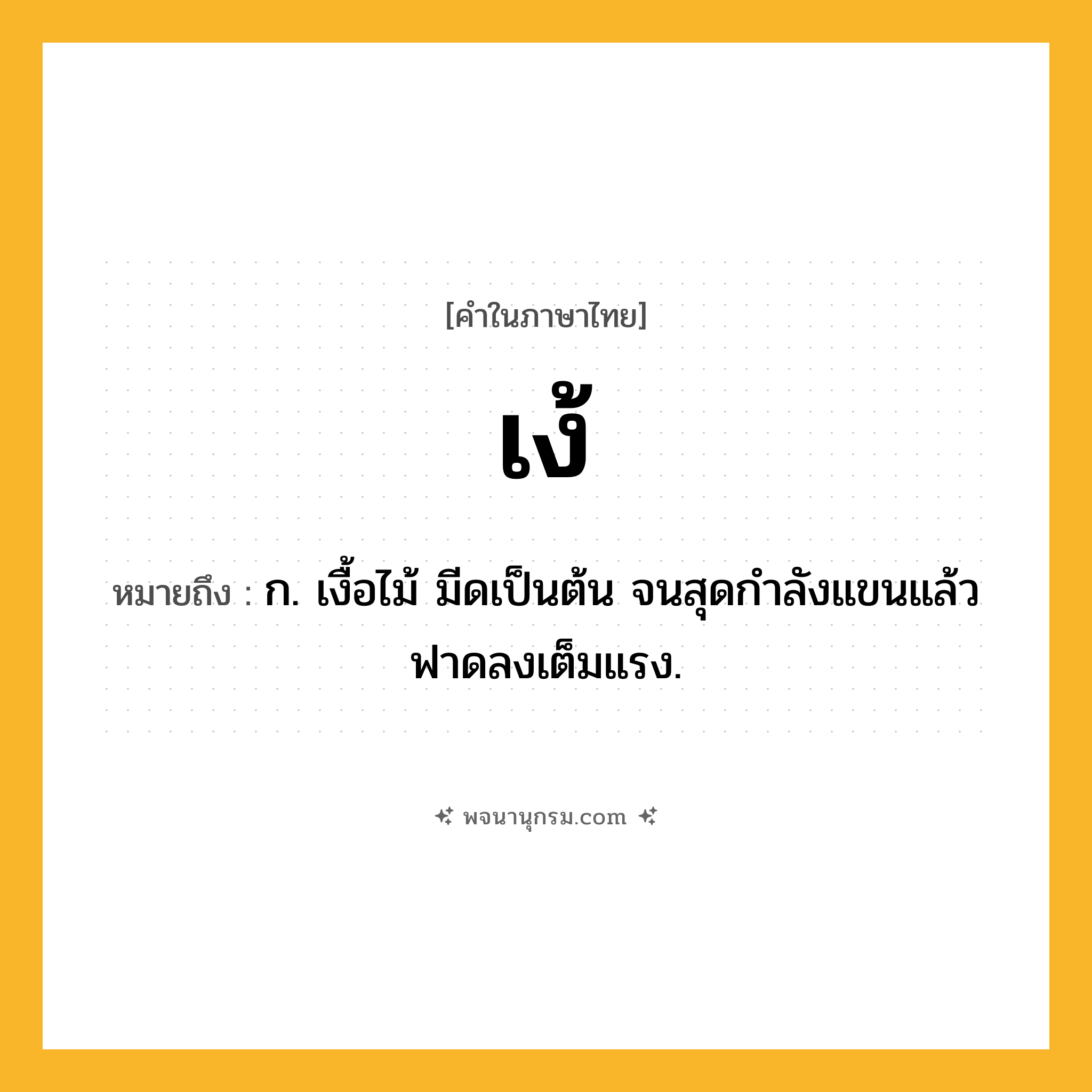 เง้ ความหมาย หมายถึงอะไร?, คำในภาษาไทย เง้ หมายถึง ก. เงื้อไม้ มีดเป็นต้น จนสุดกําลังแขนแล้วฟาดลงเต็มแรง.