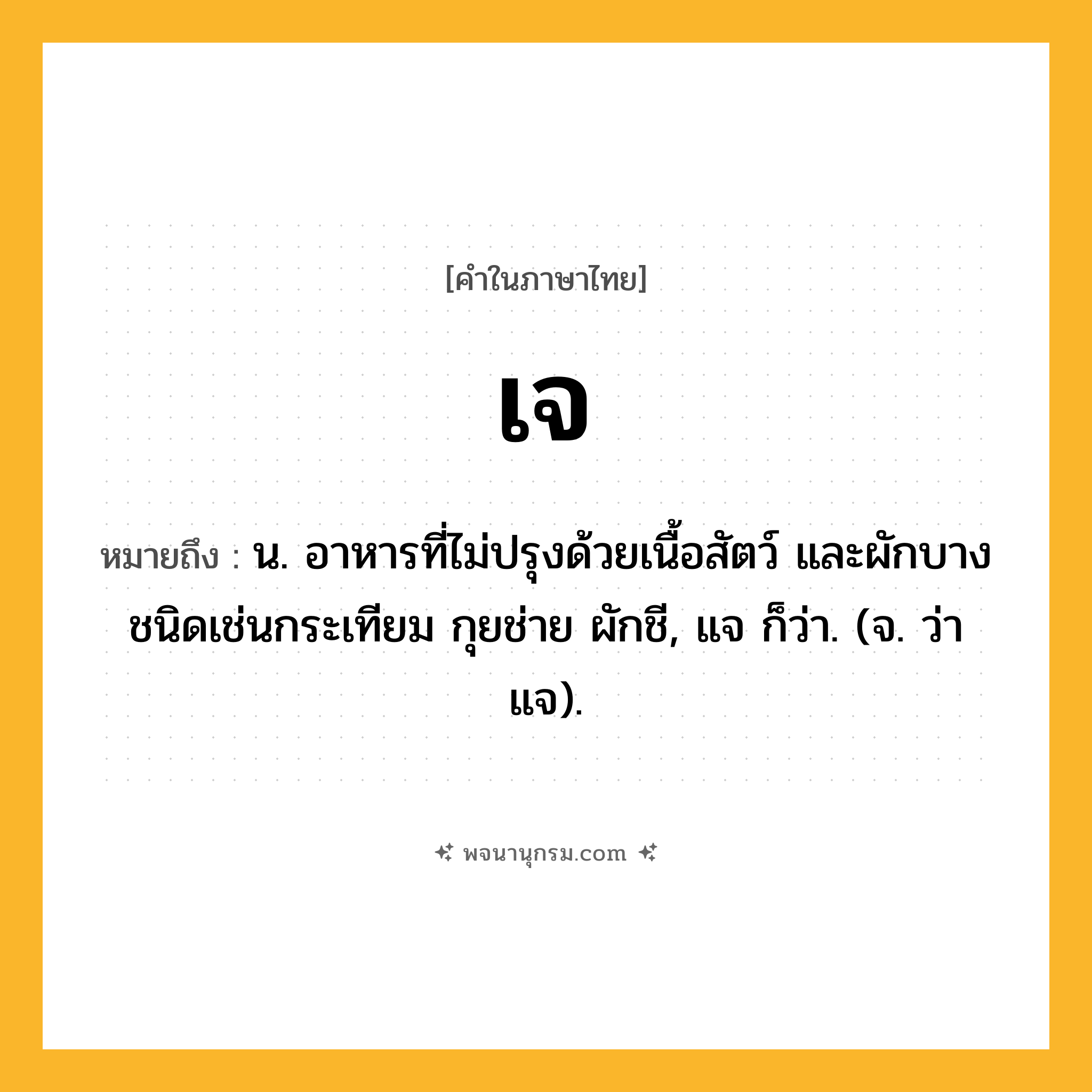 เจ ความหมาย หมายถึงอะไร?, คำในภาษาไทย เจ หมายถึง น. อาหารที่ไม่ปรุงด้วยเนื้อสัตว์ และผักบางชนิดเช่นกระเทียม กุยช่าย ผักชี, แจ ก็ว่า. (จ. ว่า แจ).