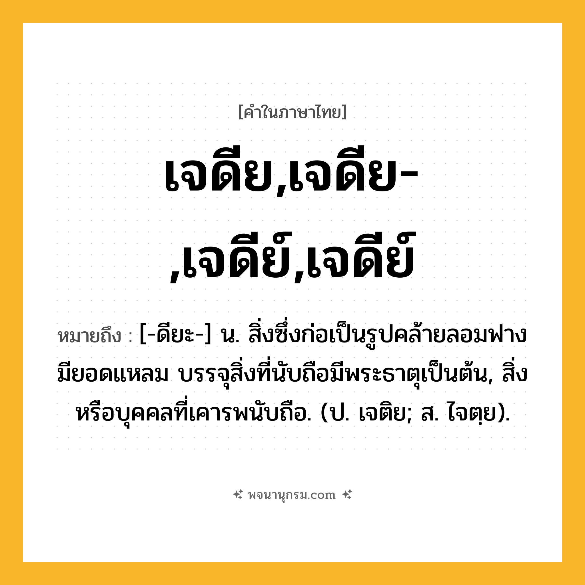 เจดีย,เจดีย-,เจดีย์,เจดีย์ ความหมาย หมายถึงอะไร?, คำในภาษาไทย เจดีย,เจดีย-,เจดีย์,เจดีย์ หมายถึง [-ดียะ-] น. สิ่งซึ่งก่อเป็นรูปคล้ายลอมฟาง มียอดแหลม บรรจุสิ่งที่นับถือมีพระธาตุเป็นต้น, สิ่งหรือบุคคลที่เคารพนับถือ. (ป. เจติย; ส. ไจตฺย).