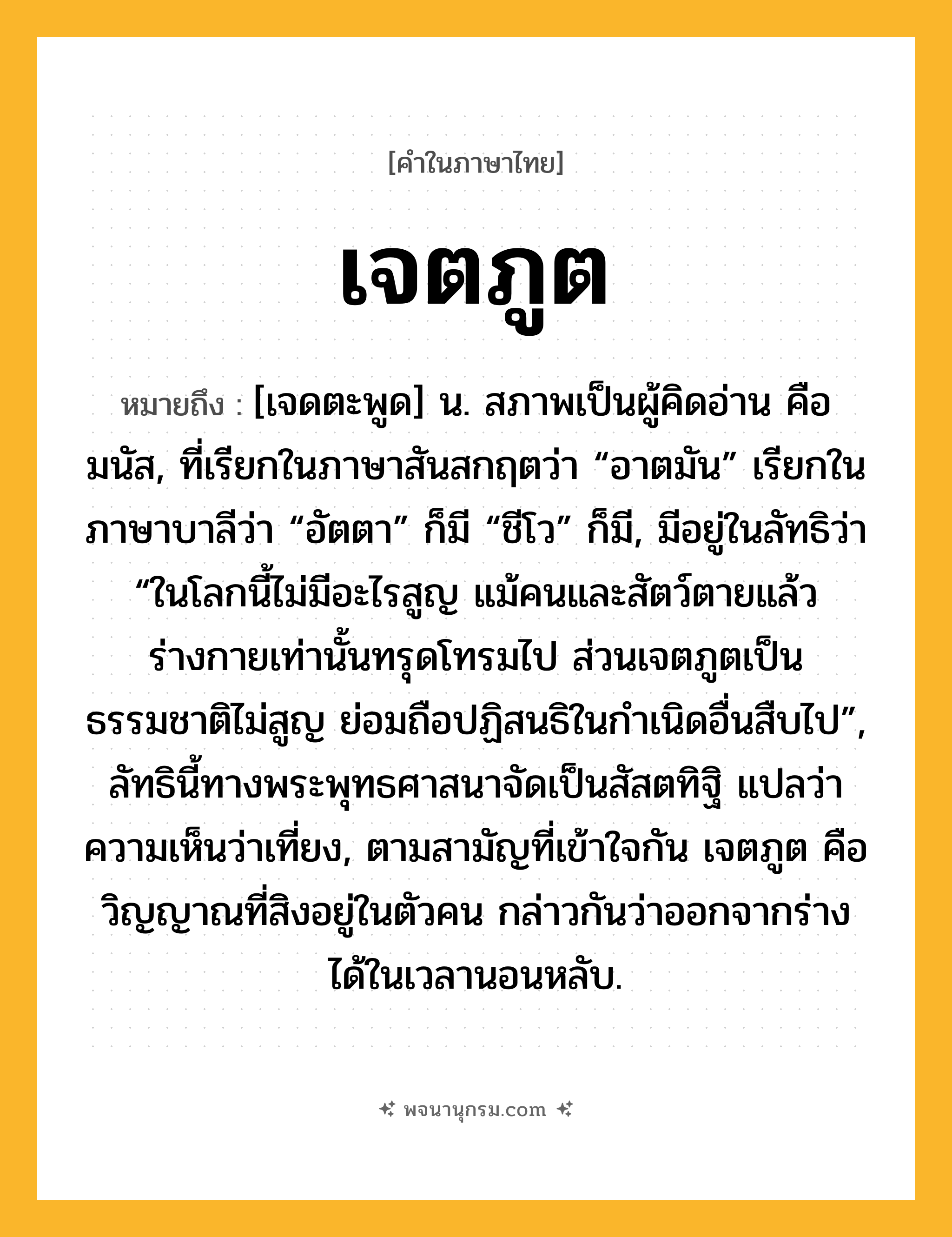 เจตภูต ความหมาย หมายถึงอะไร?, คำในภาษาไทย เจตภูต หมายถึง [เจดตะพูด] น. สภาพเป็นผู้คิดอ่าน คือ มนัส, ที่เรียกในภาษาสันสกฤตว่า “อาตมัน” เรียกในภาษาบาลีว่า “อัตตา” ก็มี “ชีโว” ก็มี, มีอยู่ในลัทธิว่า “ในโลกนี้ไม่มีอะไรสูญ แม้คนและสัตว์ตายแล้ว ร่างกายเท่านั้นทรุดโทรมไป ส่วนเจตภูตเป็นธรรมชาติไม่สูญ ย่อมถือปฏิสนธิในกําเนิดอื่นสืบไป”, ลัทธินี้ทางพระพุทธศาสนาจัดเป็นสัสตทิฐิ แปลว่า ความเห็นว่าเที่ยง, ตามสามัญที่เข้าใจกัน เจตภูต คือวิญญาณที่สิงอยู่ในตัวคน กล่าวกันว่าออกจากร่างได้ในเวลานอนหลับ.